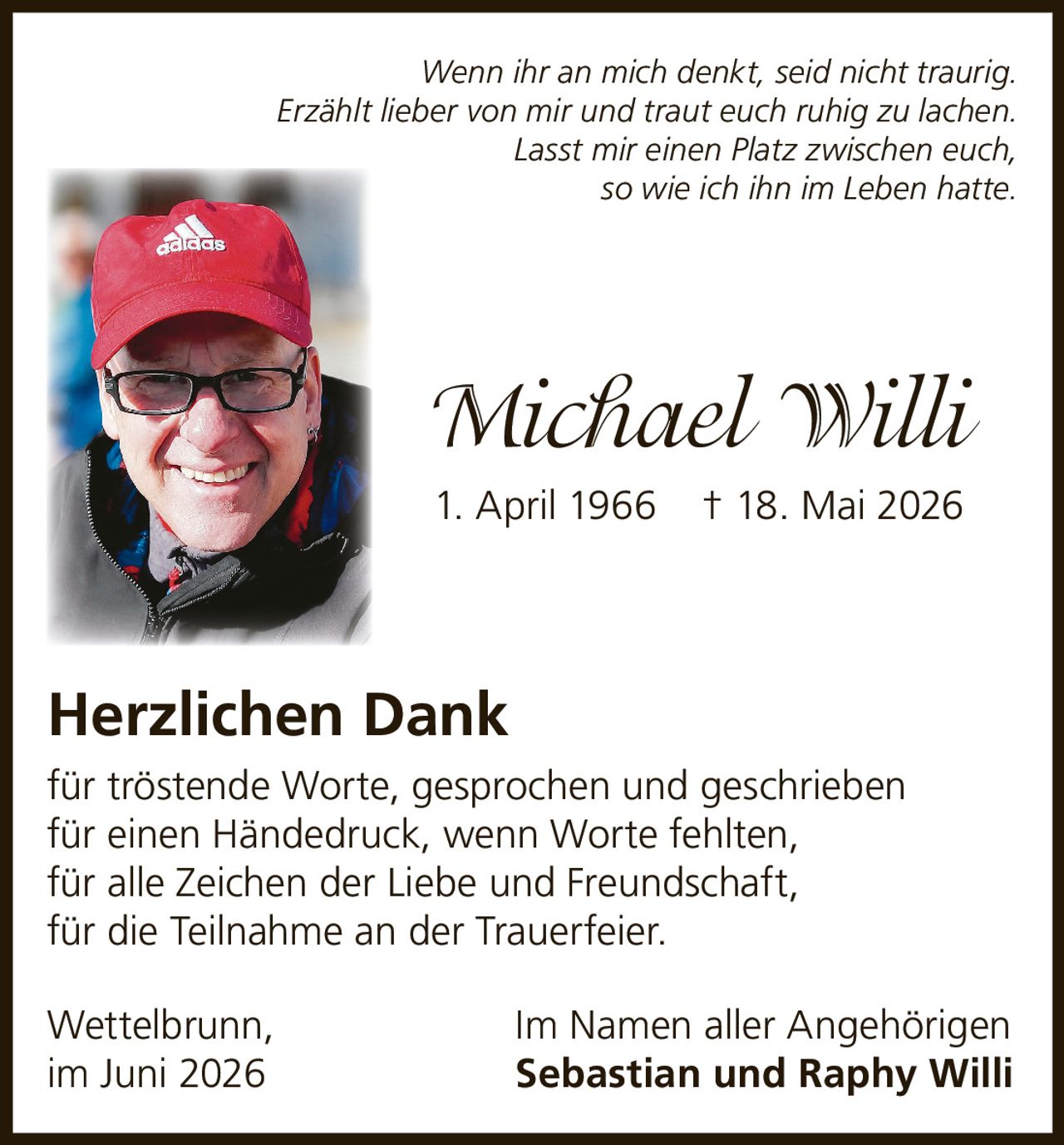 <p><i>Wenn ihr an mich denkt, seid nicht traurig.<br>Erzählt lieber von mir und traut euch ruhig zu lachen.<br>Lasst mir einen Platz zwischen euch,<br>so wie ich ihn im Leben hatte.</i></p>

<p><strong>Michael Willi</strong><br>1. April 1966 † 18. Mai 2026</p>

<p><strong>Herzlichen Dank</strong></p>

<p>für tröstende Worte, gesprochen und geschrieben<br>für einen Händedruck, wenn Worte fehlten,<br>für alle Zeichen der Liebe und Freundschaft,<br>für die Teilnahme an der Trauerfeier.</p>

<p>Wettelbrunn,<br>im Juni 2026<br><br>Im Namen aller Angehörigen<br><strong>Sebastian und Raphy Willi</strong></p>