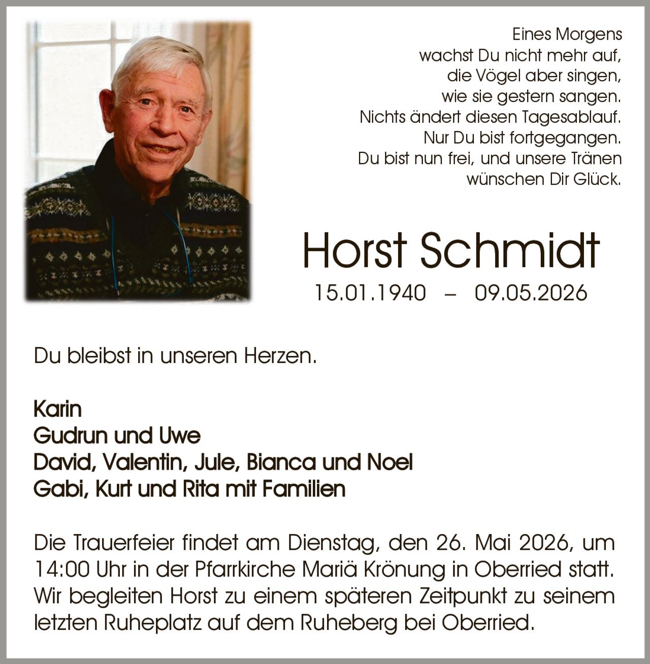 <p>Eines Morgens<br>wachst Du nicht mehr auf,<br>die Vögel aber singen,<br>wie sie gestern sangen.<br>Nichts ändert diesen Tagesablauf.<br>Nur Du bist fortgegangen.<br>Du bist nun frei, und unsere Tränen<br>wünschen Dir Glück.</p><p><strong>Horst Schmidt</strong><br>15.01.1940 – 09.05.2026</p><p>Du bleibst in unseren Herzen.</p><p>Karin<br>Gudrun und Uwe<br>David, Valentin, Jule, Bianca und Noel<br>Gabi, Kurt und Rita mit Familien</p><p>Die Trauerfeier findet am Dienstag, den 26. Mai 2026, um<br>14:00 Uhr in der Pfarrkirche Mariä Krönung in Oberried statt.<br>Wir begleiten Horst zu einem späteren Zeitpunkt zu seinem<br>letzten Ruheplatz auf dem Ruheberg bei Oberried.</p>