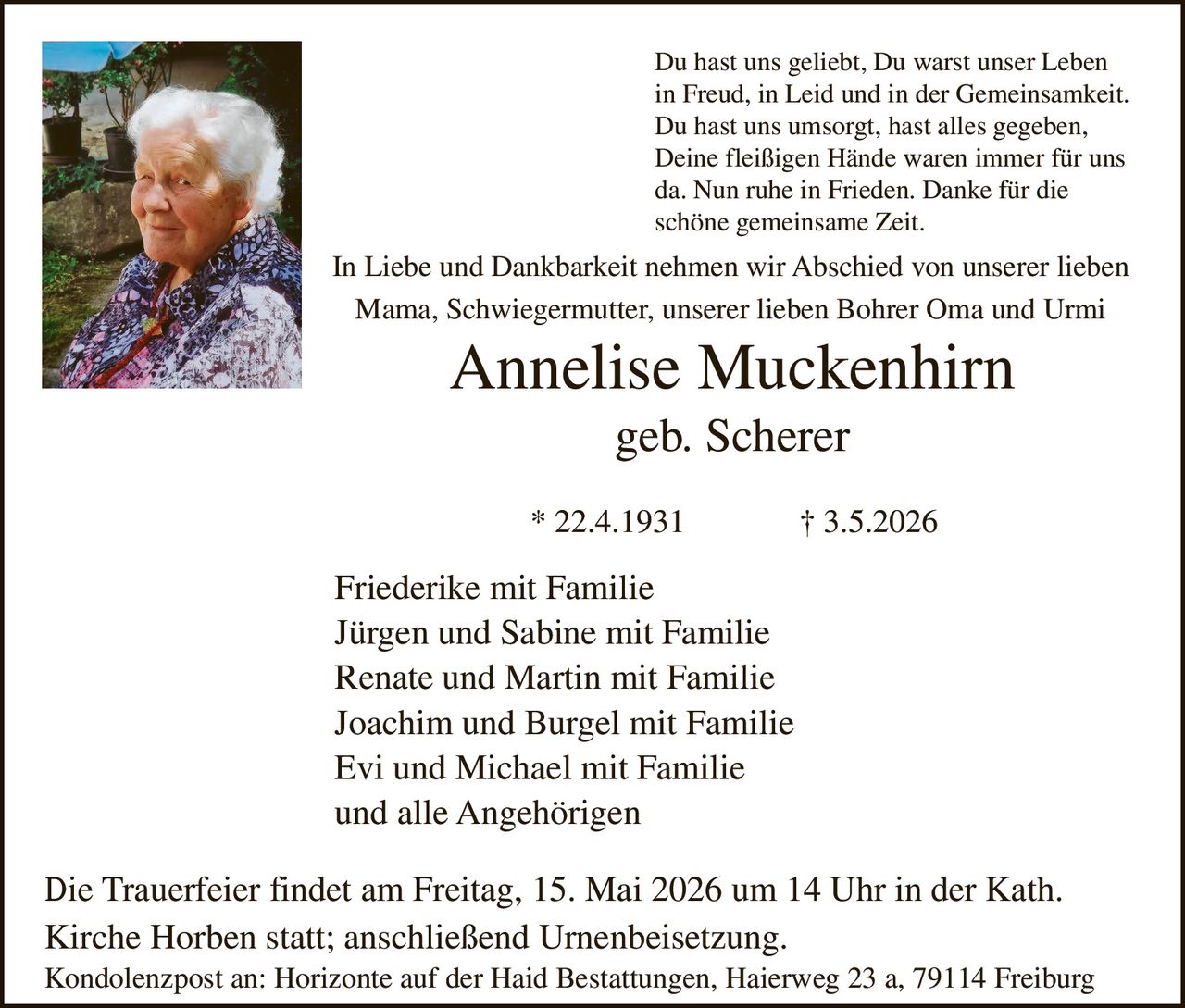 <p>Du hast uns geliebt, Du warst unser Leben<br>in Freud, in Leid und in der Gemeinsamkeit.<br>Du hast uns umsorgt, hast alles gegeben,<br>Deine fleißigen Hände waren immer für uns<br>da. Nun ruhe in Frieden. Danke für die<br>schöne gemeinsame Zeit.</p><p>In Liebe und Dankbarkeit nehmen wir Abschied von unserer lieben<br>Mama, Schwiegermutter, unserer lieben Bohrer Oma und Urmi</p><p><strong>Annelise Muckenhirn</strong><br>geb. Scherer</p><p>* 22.4.1931 † 3.5.2026</p><p>Friederike mit Familie<br>Jürgen und Sabine mit Familie<br>Renate und Martin mit Familie<br>Joachim und Burgel mit Familie<br>Evi und Michael mit Familie<br>und alle Angehörigen</p><p>Die Trauerfeier findet am Freitag, 15. Mai 2026 um 14 Uhr in der Kath.<br>Kirche Horben statt; anschließend Urnenbeisetzung.<br>Kondolenzpost an: Horizonte auf der Haid Bestattungen, Haierweg 23 a, 79114 Freiburg</p>