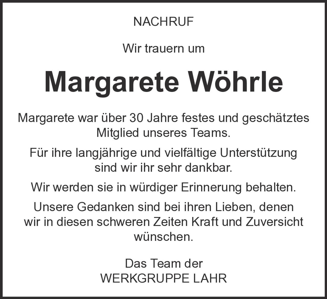 <p><strong>NACHRUF</strong></p><p>Wir trauern um</p><p><strong>Margarete Wöhrle</strong></p><p>Margarete war über 30 Jahre festes und geschätztes Mitglied unseres Teams.</p><p>Für ihre langjährige und vielfältige Unterstützung sind wir ihr sehr dankbar.</p><p>Wir werden sie in würdiger Erinnerung behalten.</p><p>Unsere Gedanken sind bei ihren Lieben, denen wir in diesen schweren Zeiten Kraft und Zuversicht wünschen.</p><p>Das Team der<br>WERKGRUPPE LAHR</p>