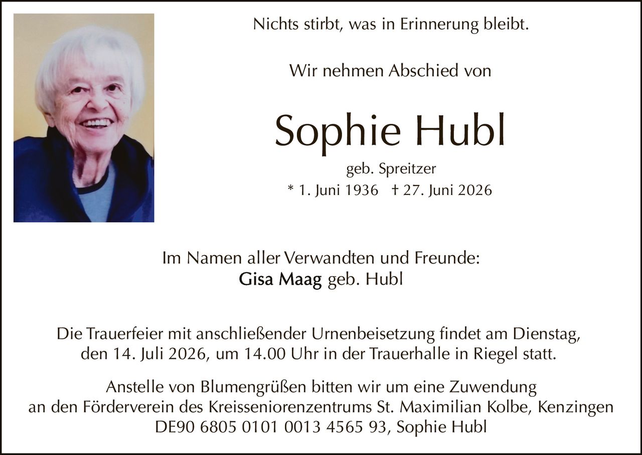 <p>Nichts stirbt, was in Erinnerung bleibt.</p>

<p>Wir nehmen Abschied von</p>

<p><strong>Sophie Hubl</strong><br>
geb. Spreitzer<br>
* 1. Juni 1936  † 27. Juni 2026</p>

<p>Im Namen aller Verwandten und Freunde:<br>
<strong>Gisa Maag</strong> geb. Hubl</p>

<p>Die Trauerfeier mit anschließender Urnenbeisetzung findet am Dienstag, den 14. Juli 2026, um 14.00 Uhr in der Trauerhalle in Riegel statt.</p>

<p>Anstelle von Blumengrüßen bitten wir um eine Zuwendung an den Förderverein des Kreisseniorenzentrums St. Maximilian Kolbe, Kenzingen<br>
DE90 6805 0101 0013 4565 93, Sophie Hubl</p>