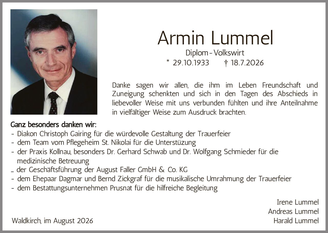 <p>Armin Lummel</p><p>Diplom-Volkswirt</p><p>* 29.10.1933 † 18.7.2026</p><p>Danke sagen wir allen, die ihm im Leben Freundschaft und Zuneigung schenkten und sich in den Tagen des Abschieds in liebevoller Weise mit uns verbunden fühlten und ihre Anteilnahme in vielfältiger Weise zum Ausdruck brachten.</p><p><strong>Ganz besonders danken wir:</strong></p><p>- Diakon Christoph Gairing für die würdevolle Gestaltung der Trauerfeier<br>- dem Team vom Pflegeheim St. Nikolai für die Unterstützung<br>- der Praxis Kollnau, besonders Dr. Gerhard Schwab und Dr. Wolfgang Schmieder für die medizinische Betreuung<br>- der Geschäftsführung der August Faller GmbH & Co. KG<br>- dem Ehepaar Dagmar und Bernd Zickgraf für die musikalische Umrahmung der Trauerfeier<br>- dem Bestattungsunternehmen Prusnat für die hilfreiche Begleitung</p><p>Irene Lummel<br>Andreas Lummel<br>Harald Lummel</p><p>Waldkirch, im August 2026</p>