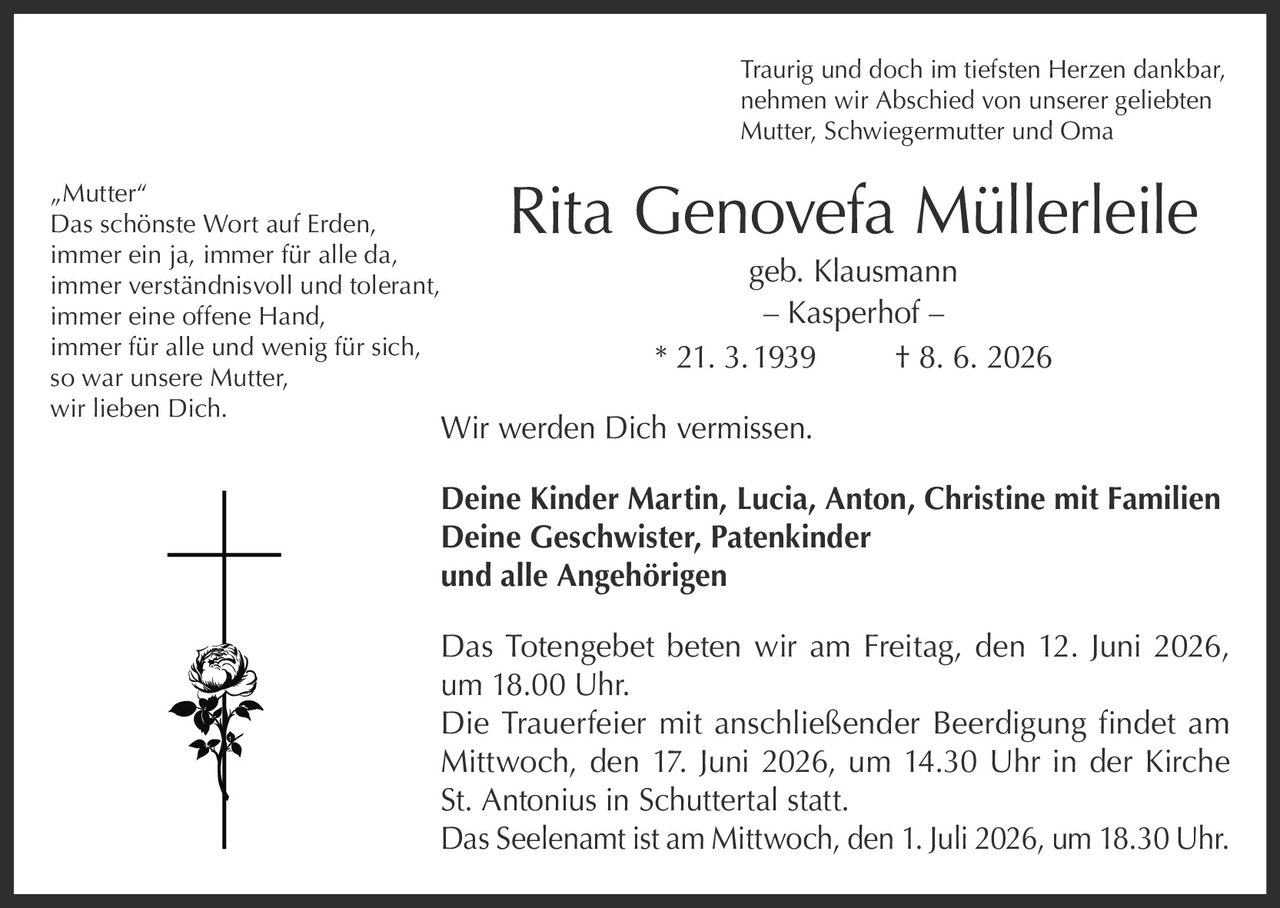 <p>Traurig und doch im tiefsten Herzen dankbar, nehmen wir Abschied von unserer geliebten Mutter, Schwiegermutter und Oma</p>

<p><strong>Rita Genovefa Müllerleile geb. Klausmann – Kasperhof –</strong><br>
* 21. 3. 1939 † 8. 6. 2026</p>

<p>Wir werden Dich vermissen.</p>

<p><strong>Deine Kinder Martin, Lucia, Anton, Christine mit Familien</strong><br>
<strong>Deine Geschwister, Patenkinder und alle Angehörigen</strong></p>

<p>Das Totengebet beten wir am Freitag, den 12. Juni 2026, um 18.00 Uhr.</p>

<p>Die Trauerfeier mit anschließender Beerdigung findet am Mittwoch, den 17. Juni 2026, um 14.30 Uhr in der Kirche St. Antonius in Schuttertal statt.</p>

<p>Das Seelenamt ist am Mittwoch, den 1. Juli 2026, um 18.30 Uhr.</p>

<p><strong><i>„Mutter"</i></strong><br>
<i>Das schönste Wort auf Erden,<br>
immer ein ja, immer für alle da,<br>
immer verständnisvoll und tolerant,<br>
immer eine offene Hand,<br>
immer für alle und wenig für sich,<br>
so war unsere Mutter,<br>
wir lieben Dich.</i></p>