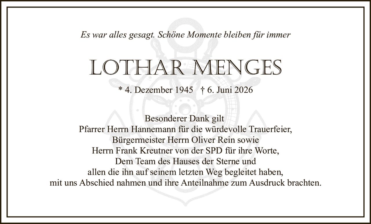 <i>Es war alles gesagt. Schöne Momente bleiben für immer</i><br><br><strong>LOTHAR MENGES</strong><br>* 4. Dezember 1945 † 6. Juni 2026<br><br><p>Besonderer Dank gilt<br>Pfarrer Herrn Hannemann für die würdevolle Trauerfeier,<br>Bürgermeister Herrn Oliver Rein sowie<br>Herrn Frank Kreutner von der SPD für ihre Worte,<br>Dem Team des Hauses der Sterne und<br>allen die ihn auf seinem letzten Weg begleitet haben,<br>mit uns Abschied nahmen und ihre Anteilnahme zum Ausdruck brachten.</p>