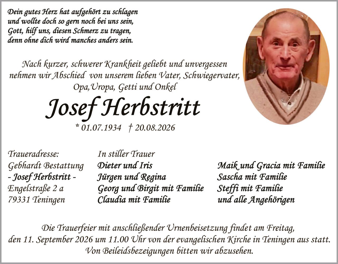 <p><i>Dein gutes Herz hat aufgehört zu schlagen<br>und wollte doch so gern noch bei uns sein,<br>Gott, hilf uns, diesen Schmerz zu tragen,<br>denn ohne dich wird manches anders sein.</i></p>

<p>Nach kurzer, schwerer Krankheit geliebt und unvergessen nehmen wir Abschied von unserem lieben Vater, Schwiegervater, Opa, Uropa, Getti und Onkel</p>

<p><strong>Josef Herbstritt</strong><br>* 01.07.1934 † 20.08.2026</p>

<p><strong>Traueradresse:</strong><br>Gebhardt Bestattung<br>- Josef Herbstritt -<br>Engelstraße 2 a<br>79331 Teningen</p>

<p><strong>In stiller Trauer</strong><br>Dieter und Iris<br>Jürgen und Regina<br>Georg und Birgit mit Familie<br>Claudia mit Familie<br>Maik und Gracia mit Familie<br>Sascha mit Familie<br>Steffi mit Familie<br>und alle Angehörigen</p>

<p>Die Trauerfeier mit anschließender Urnenbeisetzung findet am Freitag, den 11. September 2026 um 11.00 Uhr von der evangelischen Kirche in Teningen aus statt.<br>Von Beileidsbezeigungen bitten wir abzusehen.</p>