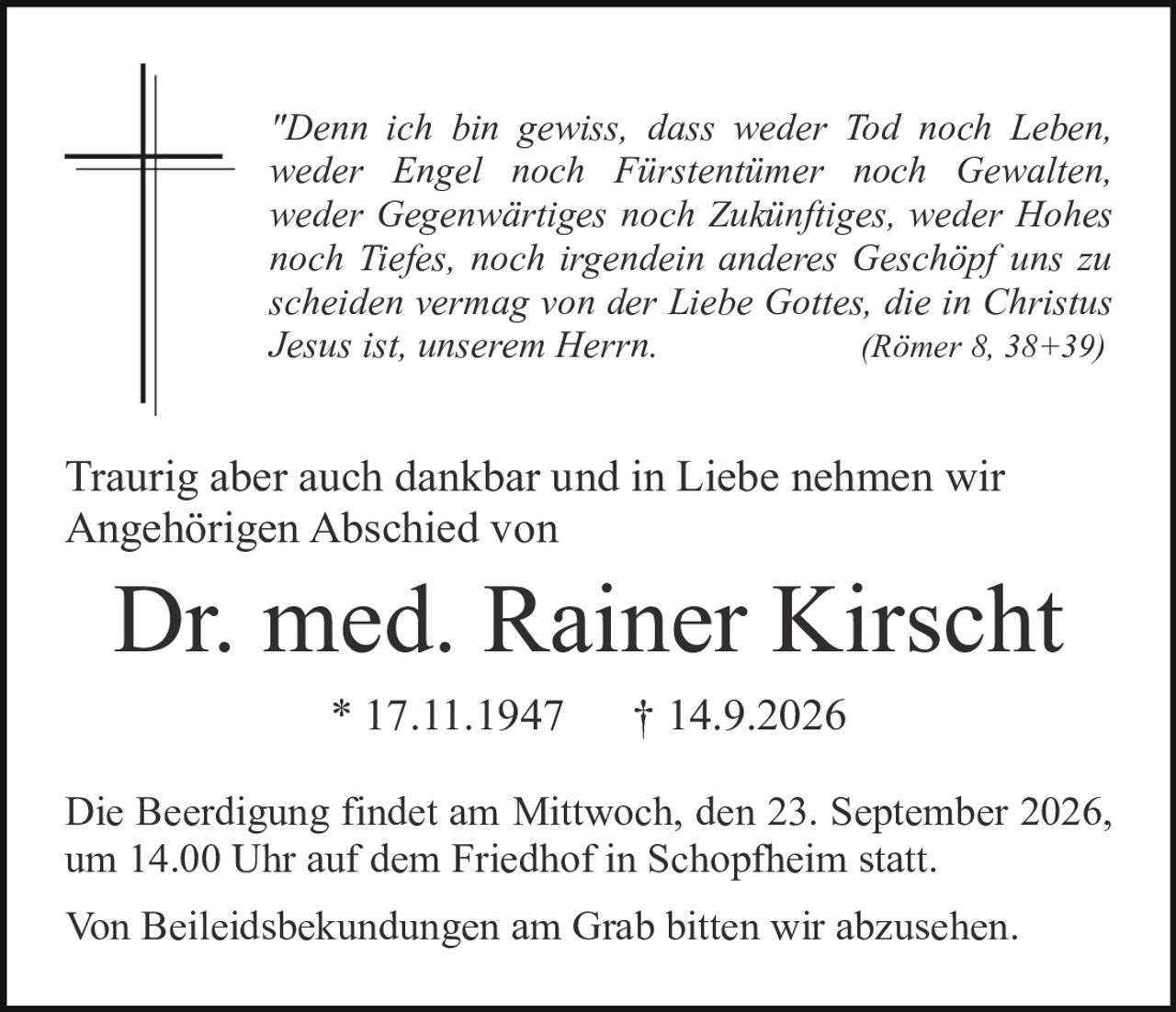 <p><i>"Denn ich bin gewiss, dass weder Tod noch Leben, weder Engel noch Fürstentimer noch Gewalten, weder Gegenwärtiges noch Zukünftiges, weder Hohes noch Tiefes, noch irgendein anderes Geschöpf uns zu scheiden vermag von der Liebe Gottes, die in Christus Jesus ist, unserem Herrn. (Römer 8, 38+39)</i></p>

<p>Traurig aber auch dankbar und in Liebe nehmen wir Angehörigen Abschied von</p>

<p><strong>Dr. med. Rainer Kirscht</strong></p>

<p>* 17.11.1947    † 14.9.2026</p>

<p>Die Beerdigung findet am Mittwoch, den 23. September 2026, um 14.00 Uhr auf dem Friedhof in Schopfheim statt.</p>

<p>Von Beileidesbekundungen am Grab bitten wir abzusehen.</p>