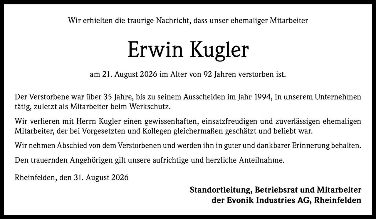 <p>Wir erhielten die traurige Nachricht, dass unser ehemaliger Mitarbeiter</p>

<p><strong>Erwin Kugler</strong></p>

<p>am 21. August 2026 im Alter von 92 Jahren verstorben ist.</p>

<p>Der Verstorbene war über 35 Jahre, bis zu seinem Ausscheiden im Jahr 1994, in unserem Unternehmen tätig, zuletzt als Mitarbeiter beim Werkschutz.</p>

<p>Wir verlieren mit Herrn Kugler einen gewissenhaften, einsatzfreudigen und zuverlässigen ehemaligen Mitarbeiter, der bei Vorgesetzten und Kollegen gleichermaßen geschätzt und beliebt war.</p>

<p>Wir nehmen Abschied von dem Verstorbenen und werden ihn in guter und dankbarer Erinnerung behalten.</p>

<p>Den trauernden Angehörigen gilt unsere aufrichtige und herzliche Anteilnahme.</p>

<p>Rheinfelden, den 31. August 2026</p>

<p><strong>Standortleitung, Betriebsrat und Mitarbeiter<br>der Evonik Industries AG, Rheinfelden</strong></p>