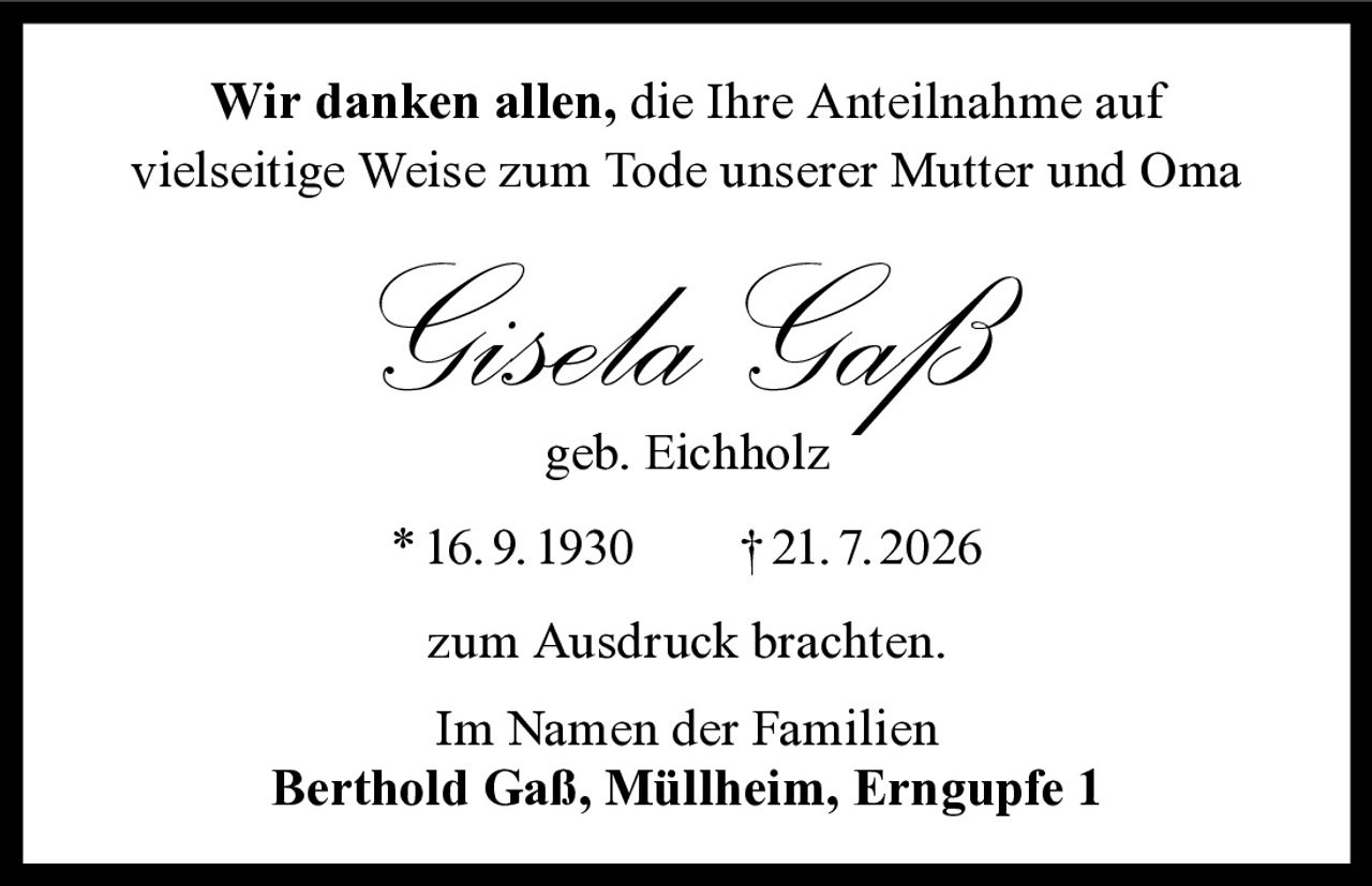 <p>Wir danken allen, die Ihre Anteilnahme auf vielseitige Weise zum Tode unserer Mutter und Oma</p>

<p><strong>Gisela Gaß</strong><br>geb. Eichholz</p>

<p>*16.9.1930 †21.7.2026</p>

<p>zum Ausdruck brachten.</p>

<p>Im Namen der Familien<br><strong>Berthold Gaß, Müllheim, Erngupfe 1</strong></p>