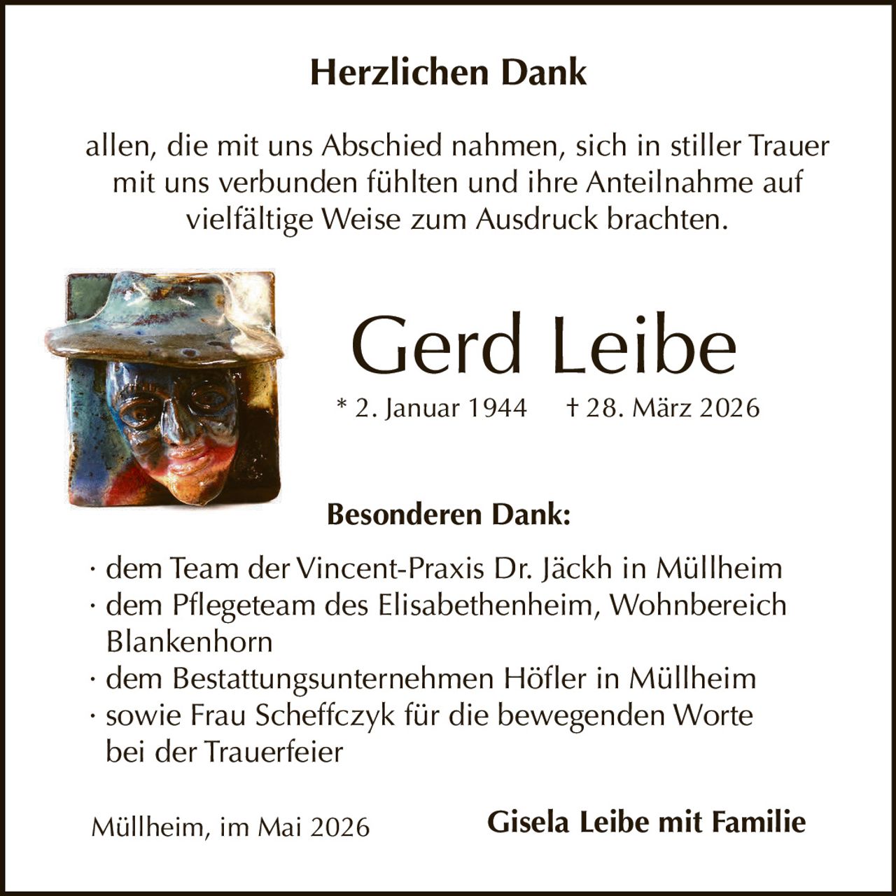 <p>Herzlichen Dank<br>allen, die mit uns Abschied nahmen, sich in stiller Trauer mit uns verbunden fühlten und ihre Anteilnahme auf vielfältige Weise zum Ausdruck brachten.</p><p><strong>Gerd Leibe</strong><br>* 2. Januar 1944 † 28. März 2026</p><p>Besonderen Dank:<br>· dem Team der Vincent-Praxis Dr. Jäckh in Müllheim<br>· dem Pflegeteam des Elisabethenheim, Wohnbereich Blankenhorn<br>· dem Bestattungsunternehmen Höfler in Müllheim<br>· sowie Frau Scheffczyk für die bewegenden Worte bei der Trauerfeier</p><p>Müllheim, im Mai 2026<br><strong>Gisela Leibe mit Familie</strong></p>
