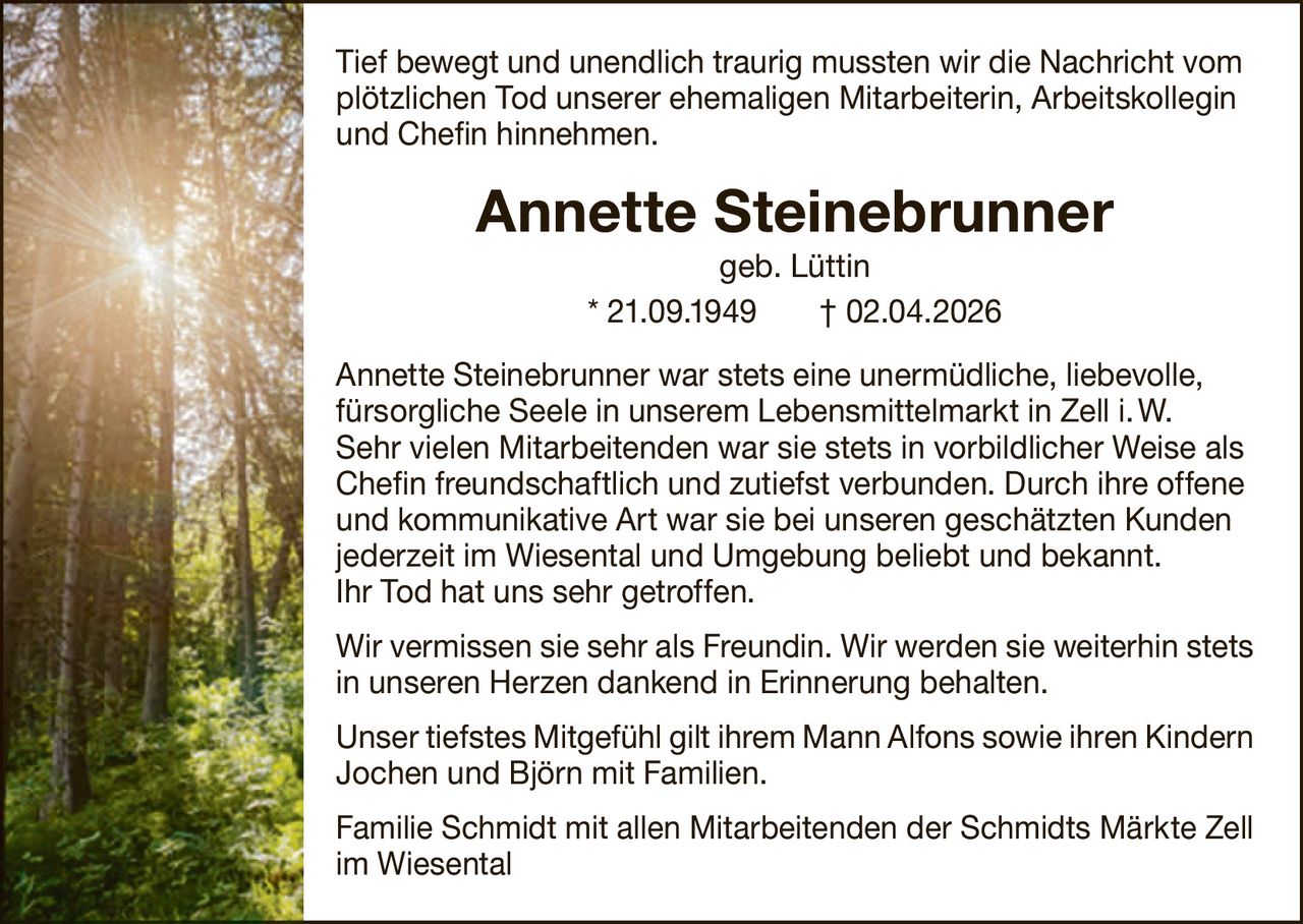 Tief bewegt und unendlich traurig mussten wir die Nachricht vom
plötzlichen Tod unserer ehemaligen Mitarbeiterin, A
­ rbeitskollegin
und Chefin hinnehmen.

Annette Steinebrunner
geb. Lüttin
* 21.09.1949   † 02.04.2026
Annette Steinebrunner war stets eine unermüdliche, liebevolle,
fürsorgliche Seele in unserem Lebensmittelmarkt in Zell i. W.
Sehr vielen Mitarbeitenden war sie stets in vorbildlicher Weise als
Chefin freundschaftlich und zutiefst verbunden. Durch ihre offene
und kommunikative Art war sie bei unseren geschätzten Kunden
jederzeit im Wiesental und Umgebung beliebt und bekannt.
Ihr Tod hat uns sehr getroffen.
Wir vermissen sie sehr als Freundin. Wir werden sie weiterhin stets
in unseren Herzen dankend in Erinnerung behalten.
Unser tiefstes Mitgefühl gilt ihrem Mann Alfons sowie ihren K
­ indern
Jochen und Björn mit Familien.
Familie Schmidt mit allen Mitarbeitenden der Schmidts Märkte Zell
im Wiesental