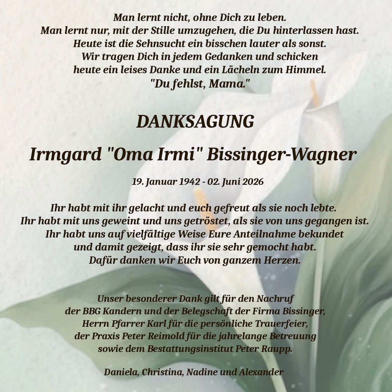 <p>19. Januar 1942 - 02. Juni 2026</p>

<p><i>Man lernt nicht, ohne Dich zu leben.<br/>Man lernt nur, mit der Stille umzugehen, die Du hinterlassen hast.<br/>Heute ist die Sehnsucht ein bisschen lauter als sonst.<br/>Wir tragen Dich in jedem Gedanken und schicken<br/>heute ein leises Danke und ein Lächeln zum Himmel.<br/>"Du fehlst, Mama."</i></p>

<p><strong>DANKSAGUNG</strong></p>

<p>Ihr habt mit ihr gelacht und euch gefreut als sie noch lebte.<br/>Ihr habt mit uns geweint und uns getröstet, als sie von uns gegangen ist.<br/>Ihr habt uns auf vielfältige Weise Eure Anteilnahme bekundet<br/>und damit gezeigt, dass ihr sie sehr gemocht habt.<br/>Dafür danken wir Euch von ganzem Herzen.</p>

<p>Unser besonderer Dank gilt für den Nachruf<br/>der BBG Kandern und der Belegschaft der Firma Bissinger,<br/>Herrn Pfarrer Karl für die persönliche Trauerfeier,<br/>der Praxis Peter Reimold für die jahrelange Betreuung<br/>sowie dem Bestattungsinstitut Peter Raupp.</p>

<p>Daniela, Christina, Nadine und Alexander</p>