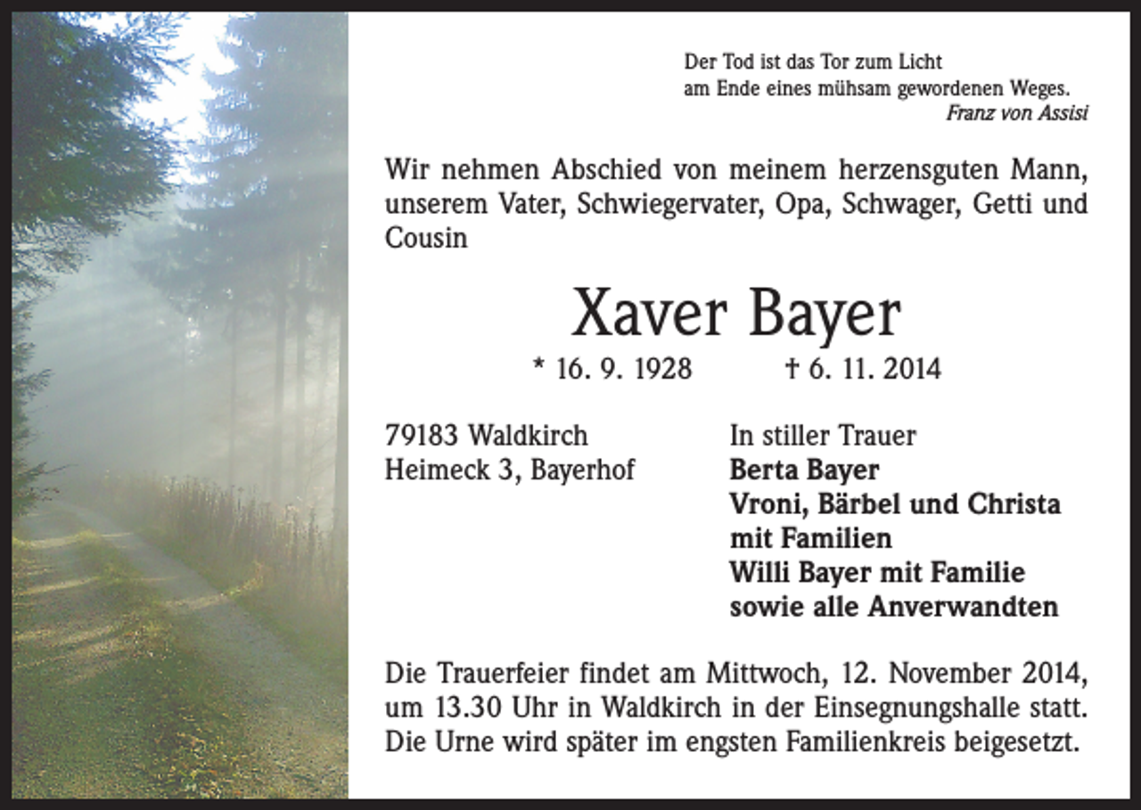 <p>Der Tod ist das Tor zum Licht<br />am Ende eines mühsam gewordenen Weges.</p><p>Franz von Assisi</p><p>Wir nehmen Abschied von meinem herzensguten Mann,<br />unserem Vater, Schwiegervater, Opa, Schwager, Getti und<br />Cousin</p><p>Xaver Bayer</p><p>* 16. 9. 1928 † 6. 11. 2014<br />79183 Waldkirch<br />Heimeck 3, Bayerhof</p><p>In stiller Trauer<br />erta Bayer<br />B<br />Vroni, Bärbel und Christa<br />mit Familien<br />Willi Bayer mit Familie<br />sowie alle Anverwandten</p><p>Die Trauerfeier findet am Mittwoch, 12. November 2014,<br />um 13.30 Uhr in Waldkirch in der Einsegnungshalle statt.<br />Die Urne wird später im engsten Familienkreis beigesetzt.</p>