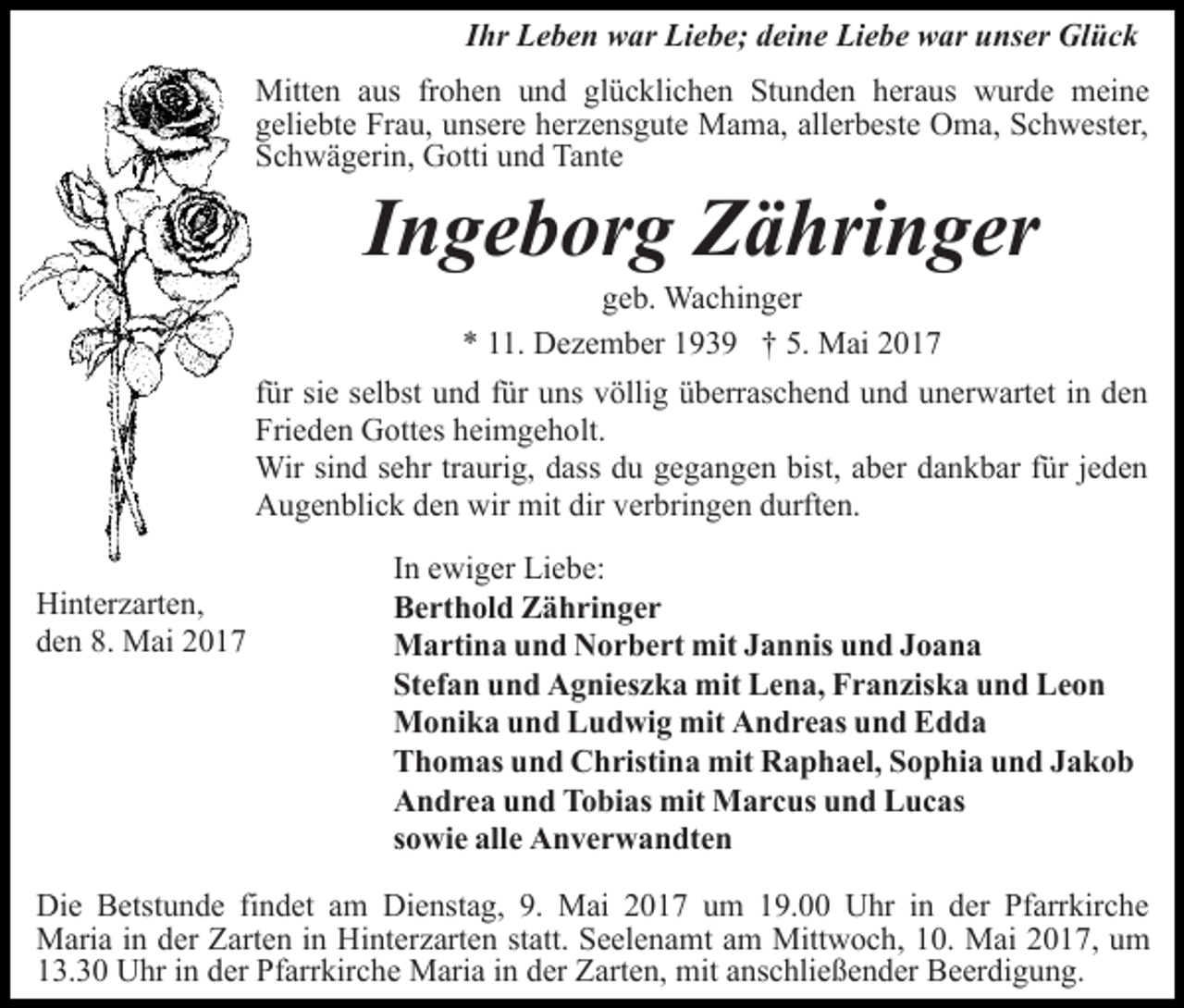 <p>Ihr Leben war Liebe; deine Liebe war unser Glück<br />Mitten aus frohen und glücklichen Stunden heraus wurde meine<br />geliebte Frau, unsere herzensgute Mama, allerbeste Oma, Schwester,<br />Schwägerin, Gotti und Tante</p><p>Ingeborg Zähringer<br />geb. Wachinger<br />* 11. Dezember 1939 † 5. Mai 2017</p><p>für sie selbst und für uns völlig überraschend und unerwartet in den<br />Frieden Gottes heimgeholt.<br />Wir sind sehr traurig, dass du gegangen bist, aber dankbar für jeden<br />Augenblick den wir mit dir verbringen durften.<br />Hinterzarten,<br />den 8. Mai 2017</p><p>In ewiger Liebe:<br />Berthold Zähringer<br />Martina und Norbert mit Jannis und Joana<br />Stefan und Agnieszka mit Lena, Franziska und Leon<br />Monika und Ludwig mit Andreas und Edda<br />Thomas und Christina mit Raphael, Sophia und Jakob<br />Andrea und Tobias mit Marcus und Lucas<br />sowie alle Anverwandten</p><p>Die Betstunde findet am Dienstag, 9. Mai 2017 um 19.00 Uhr in der Pfarrkirche<br />Maria in der Zarten in Hinterzarten statt. Seelenamt am Mittwoch, 10. Mai 2017, um<br />13.30 Uhr in der Pfarrkirche Maria in der Zarten, mit anschließender Beerdigung.</p>