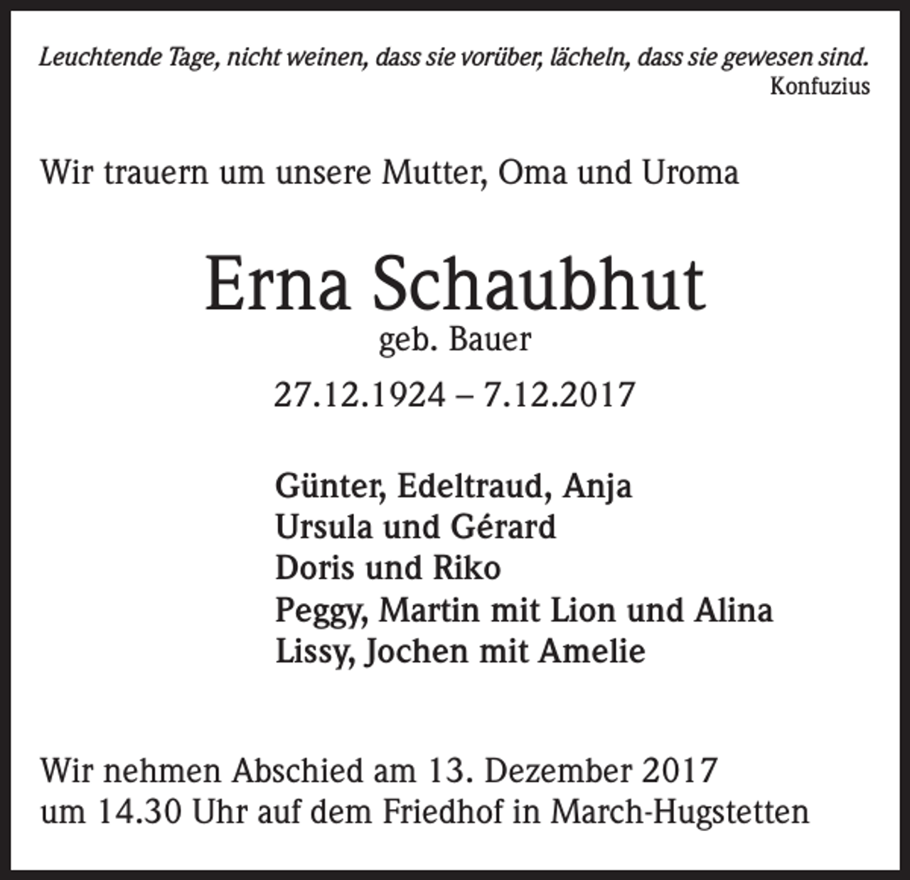 <p>Leuchtende Tage, nicht weinen, dass sie vorüber, lächeln, dass sie gewesen sind.<br />Konfuzius</p><p>Wir trauern um unsere Mutter, Oma und Uroma</p><p>Erna Schaubhut<br />geb. Bauer</p><p>27.12.1924 – 7.12.2017<br />Günter, Edeltraud, Anja<br />Ursula und Gérard<br />Doris und Riko<br />Peggy, Martin mit Lion und Alina<br />Lissy, Jochen mit Amelie<br />Wir nehmen Abschied am 13. Dezember 2017<br />um 14.30 Uhr auf dem Friedhof in March-Hugstetten</p>