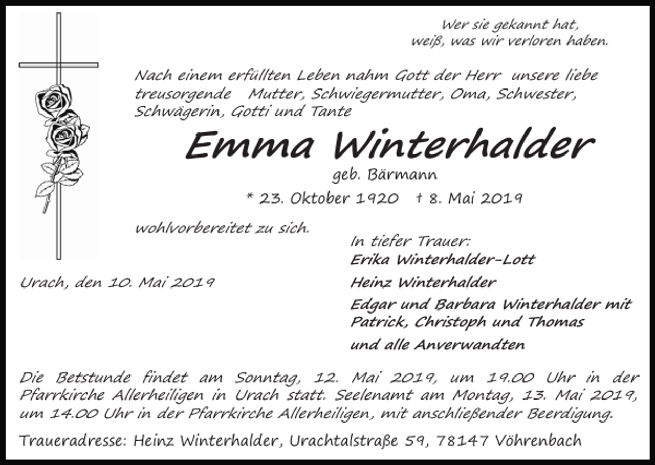 <p>Wer sie gekannt hat,<br />weiß, was wir verloren haben.</p><p>Nach einem erfüllten Leben nahm Gott der Herr unsere liebe<br />treusorgende Mutter, Schwiegermutter, Oma, Schwester,<br />Schwägerin, Gotti und Tante</p><p>Emma Winterhalder<br />geb. Bärmann</p><p>* 23. Oktober 1920<br />wohlvorbereitet zu sich.<br />Urach, den 10. Mai 2019</p><p>† 8. Mai 2019</p><p>In tiefer Trauer:<br />Erika Winterhalder-Lott</p><p>Heinz Winterhalder</p><p>Edgar und Barbara Winterhalder mit<br />Patrick, Christoph und Thomas</p><p>und alle Anverwandten</p><p>Die Betstunde findet am Sonntag, 12. Mai 2019, um 19.00 Uhr in der<br />Pfarrkirche Allerheiligen in Urach statt. Seelenamt am Montag, 13. Mai 2019,<br />um 14.00 Uhr in der Pfarrkirche Allerheiligen, mit anschließender Beerdigung.</p><p>Traueradresse: Heinz Winterhalder, Urachtalstraße 59, 78147 Vöhrenbach</p>