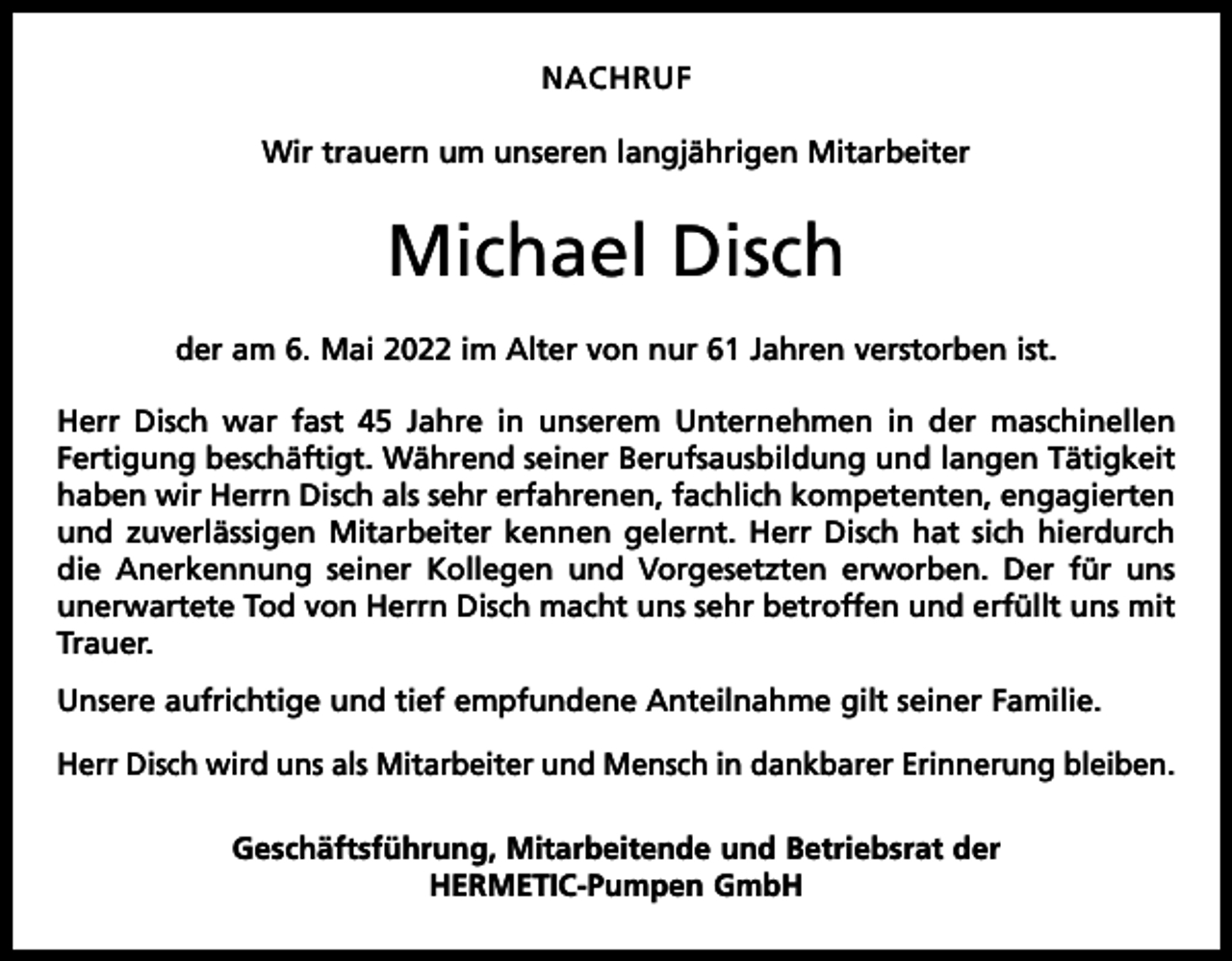 <p>NACHRUF<br />Wir trauern um unseren langjährigen Mitarbeiter</p><p>Michael Disch<br />der am 6. Mai 2022 im Alter von nur 61 Jahren verstorben ist.<br />Herr Disch war fast 45 Jahre in unserem Unternehmen in der maschinellen<br />­Fertigung beschäftigt. Während seiner Berufsausbildung und langen Tätigkeit<br />haben wir Herrn Disch als sehr erfahrenen, fachlich kompetenten, engagierten<br />und zuverlässigen Mitarbeiter kennen gelernt. Herr Disch hat sich hierdurch<br />die Anerkennung seiner Kollegen und Vorgesetzten erworben. Der für uns<br />unerwartete Tod von Herrn Disch macht uns sehr betroffen und erfüllt uns mit<br />Trauer.<br />Unsere aufrichtige und tief empfundene Anteilnahme gilt seiner Familie.<br />Herr Disch wird uns als Mitarbeiter und Mensch in dankbarer Erinnerung bleiben.<br />Geschäftsführung, Mitarbeitende und Betriebsrat der<br />HERMETIC-Pumpen GmbH</p>