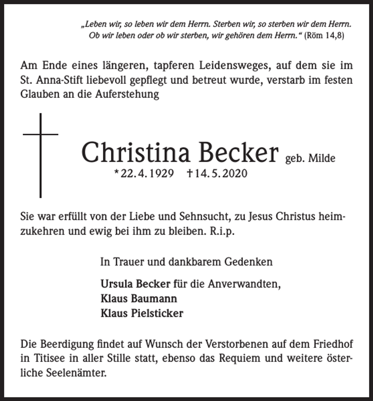 <p>„Leben wir, so leben wir dem Herrn. Sterben wir, so sterben wir dem Herrn.<br />Ob wir leben oder ob wir sterben, wir gehören dem Herrn.“ (Röm 14,8)</p><p>Am Ende eines längeren, tapferen Leidensweges, auf dem sie im<br />St. Anna-Stift liebevoll gepflegt und betreut wurde, verstarb im festen<br />Glauben an die Auferstehung</p><p>Christina Becker geb. Milde<br />* 22. 4. 1929</p><p>† 14. 5. 2020</p><p>Sie war erfüllt von der Liebe und Sehnsucht, zu Jesus Christus heimzukehren und ewig bei ihm zu bleiben. R.i.p.<br />In Trauer und dankbarem Gedenken<br />Ursula Becker für die Anverwandten,<br />Klaus Baumann<br />Klaus Pielsticker<br />Die Beerdigung findet auf Wunsch der Verstorbenen auf dem Friedhof<br />in Titisee in aller Stille statt, ebenso das Requiem und weitere österliche Seelenämter.</p>