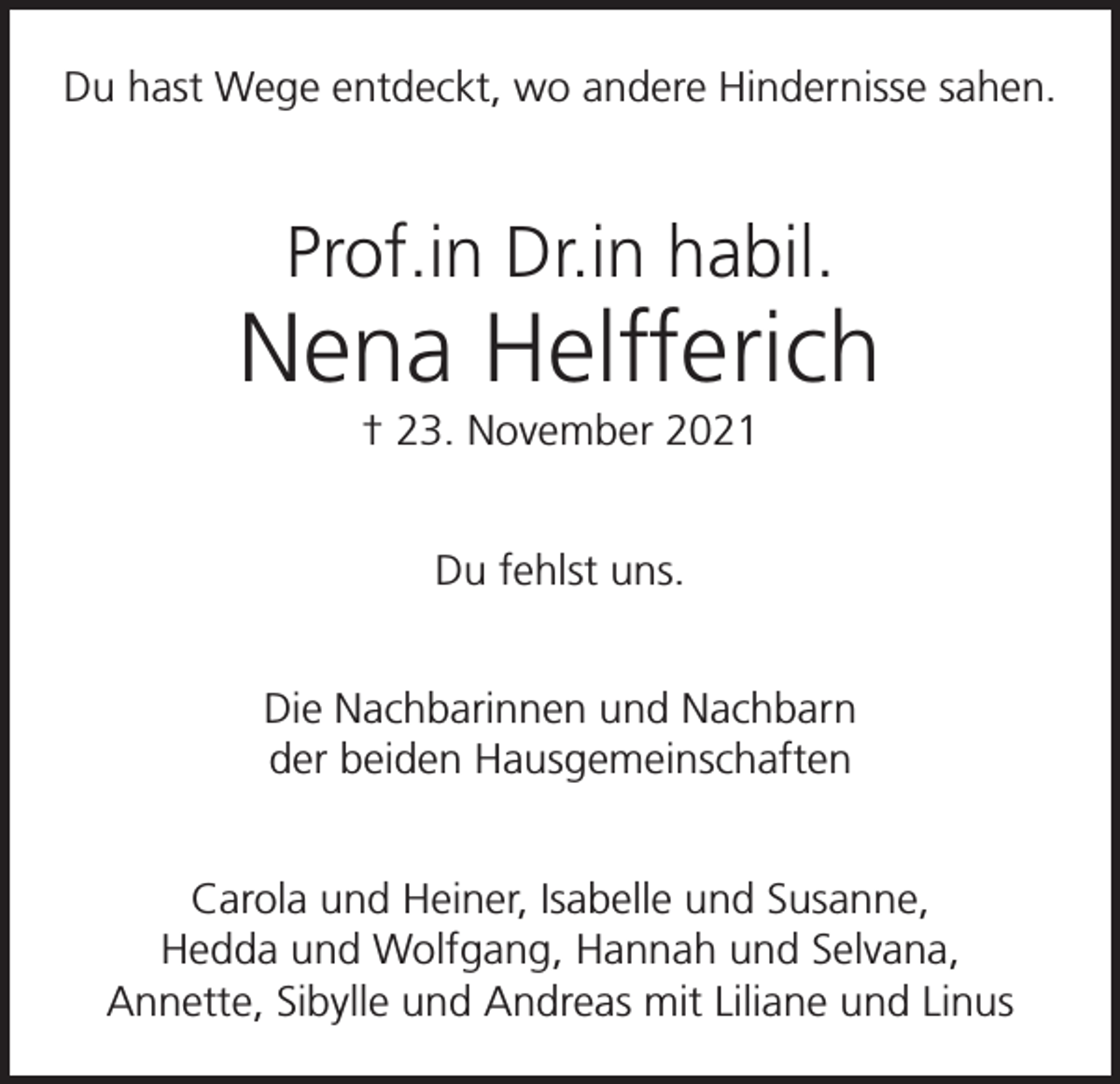 <p>Du hast Wege entdeckt, wo andere Hindernisse sahen.</p><p>Prof.in Dr.in habil.</p><p>Nena Helfferich<br />† 23. November 2021<br />Du fehlst uns.<br />Die Nachbarinnen und Nachbarn<br />der beiden Hausgemeinschaften<br />Carola und Heiner, Isabelle und Susanne,<br />Hedda und Wolfgang, Hannah und Selvana,<br />Annette, Sibylle und Andreas mit Liliane und Linus</p>