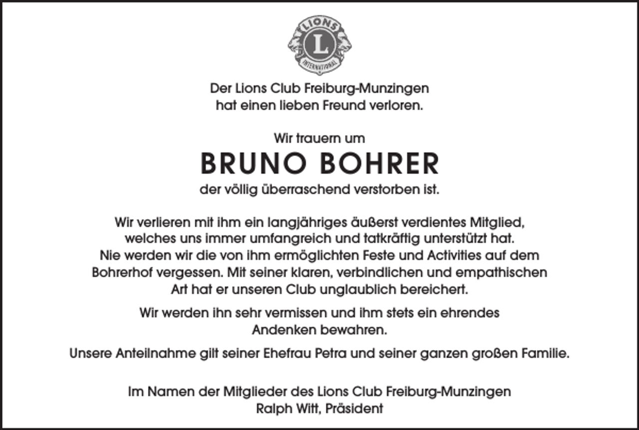 <p>Der Lions Club Freiburg-Munzingen<br />hat einen lieben Freund verloren.<br />Wir trauern um</p><p>BRUNO BOHRER<br />der völlig überraschend verstorben ist.<br />Wir verlieren mit ihm ein langjähriges äußerst verdientes Mitglied,<br />welches uns immer umfangreich und tatkräftig unterstützt hat.<br />Nie werden wir die von ihm ermöglichten Feste und Activities auf dem<br />Bohrerhof vergessen. Mit seiner klaren, verbindlichen und empathischen<br />Art hat er unseren Club unglaublich bereichert.<br />Wir werden ihn sehr vermissen und ihm stets ein ehrendes<br />Andenken bewahren.<br />Unsere Anteilnahme gilt seiner Ehefrau Petra und seiner ganzen großen Familie.<br />Im Namen der Mitglieder des Lions Club Freiburg-Munzingen<br />Ralph Witt, Präsident</p>