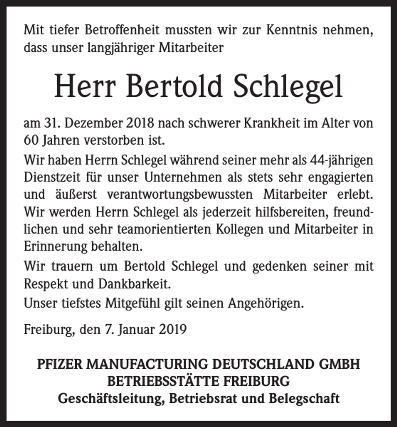 <p>Mit tiefer Betroffenheit mussten wir zur Kenntnis nehmen,<br />dass unser langjähriger Mitarbeiter</p><p>Herr Bertold Schlegel<br />am 31. Dezember 2018 nach schwerer Krankheit im Alter von<br />60 Jahren verstorben ist.<br />Wir haben Herrn Schlegel während seiner mehr als 44-jährigen<br />Dienstzeit für unser Unternehmen als stets sehr engagierten<br />und äußerst verantwortungsbewussten Mitarbeiter erlebt.<br />Wir werden Herrn Schlegel als jederzeit hilfsbereiten, freund­<br />lichen und sehr teamorientierten Kollegen und Mitarbeiter in<br />Erinnerung behalten.<br />Wir trauern um Bertold Schlegel und gedenken seiner mit<br />Respekt und Dankbarkeit.<br />Unser tiefstes Mitgefühl gilt seinen Angehörigen.<br />Freiburg, den 7. Januar 2019<br />PFIZER MANUFACTURING DEUTSCHLAND GMBH<br />BETRIEBSSTÄTTE FREIBURG<br />Geschäftsleitung, Betriebsrat und Belegschaft</p>