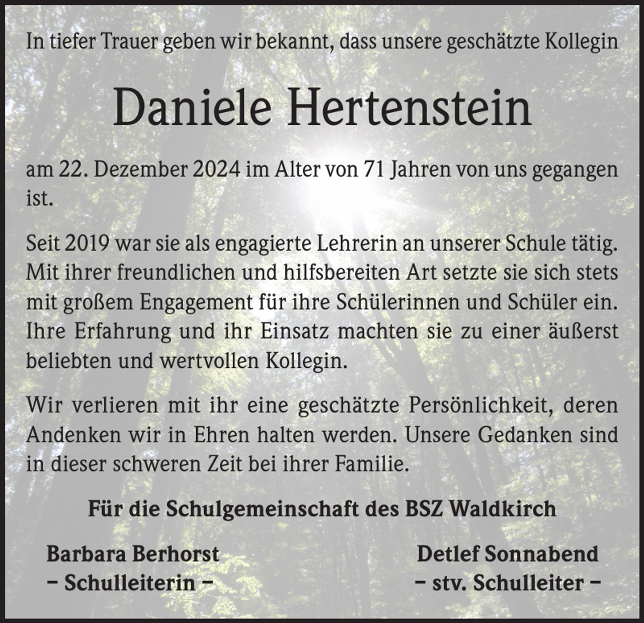 <p>In tiefer Trauer geben wir bekannt, dass unsere geschätzte Kollegin</p><p>Daniele Hertenstein<br />am 22. Dezember 2024 im Alter von 71 Jahren von uns gegangen<br />ist.<br />Seit 2019 war sie als engagierte Lehrerin an unserer Schule tätig.<br />Mit ihrer freundlichen und hilfsbereiten Art setzte sie sich stets<br />mit großem Engagement für ihre Schülerinnen und Schüler ein.<br />Ihre Erfahrung und ihr Einsatz machten sie zu einer äußerst<br />beliebten und wertvollen Kollegin.<br />Wir verlieren mit ihr eine geschätzte Persönlichkeit, deren<br />Andenken wir in Ehren halten werden. Unsere Gedanken sind<br />in dieser schweren Zeit bei ihrer Familie.<br />Für die Schulgemeinschaft des BSZ Waldkirch<br />Barbara Berhorst<br />– Schulleiterin –</p><p>Detlef Sonnabend<br />– stv. Schulleiter –</p>