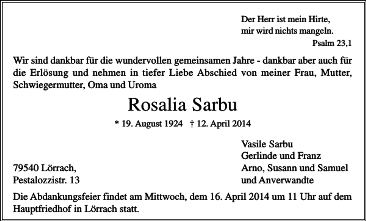 <p>Der Herr ist mein Hirte,<br />mir wird nichts mangeln.<br />Psalm 23,1</p><p>Wir sind dankbar für die wundervollen gemeinsamen Jahre - dankbar aber auch für<br />die Erlösung und nehmen in tiefer Liebe Abschied von meiner Frau, Mutter,<br />Schwiegermutter, Oma und Uroma</p><p>Rosalia Sarbu<br />* 19. August 1924 † 12. April 2014</p><p>79540 Lörrach,<br />Pestalozzistr. 13</p><p>Vasile Sarbu<br />Gerlinde und Franz<br />Arno, Susann und Samuel<br />und Anverwandte</p><p>Die Abdankungsfeier findet am Mittwoch, dem 16. April 2014 um 11 Uhr auf dem<br />Hauptfriedhof in Lörrach statt.</p>