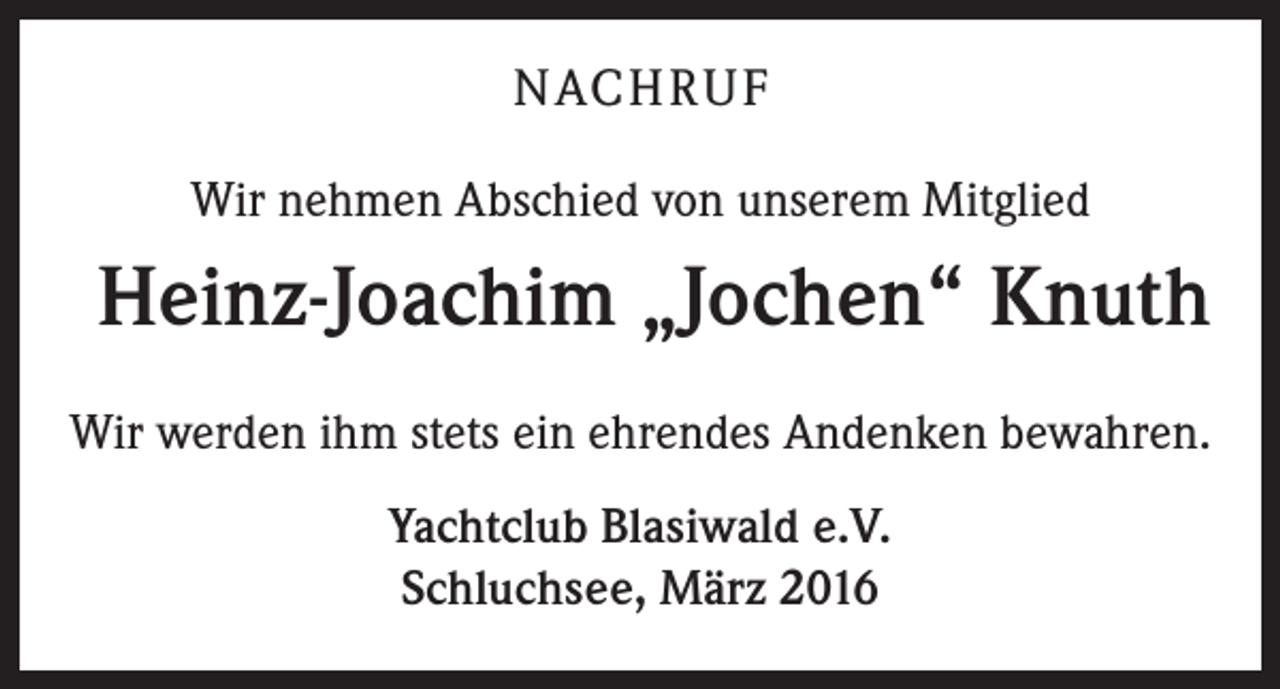 <p>NACHRUF<br />Wir nehmen Abschied von unserem Mitglied</p><p>Heinz-Joachim „Jochen“ Knuth<br />Wir werden ihm stets ein ehrendes Andenken bewahren.<br />Yachtclub Blasiwald e.V.<br />Schluchsee, März 2016</p>
