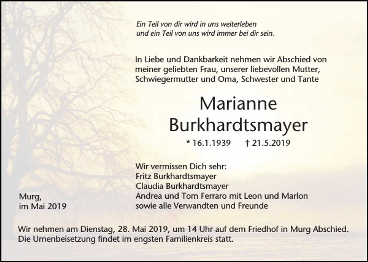 <p>Ein Teil von dir wird in uns weiterleben<br />und ein Teil von uns wird immer bei dir sein.</p><p>In Liebe und Dankbarkeit nehmen wir Abschied von<br />meiner geliebten Frau, unserer liebevollen Mutter,<br />Schwiegermutter und Oma, Schwester und Tante</p><p>Marianne<br />Burkhardtsmayer<br />* 16.1.1939</p><p>Murg,<br />im Mai 2019</p><p>† 21.5.2019</p><p>Wir vermissen Dich sehr:<br />Fritz Burkhardtsmayer<br />Claudia Burkhardtsmayer<br />Andrea und Tom Ferraro mit Leon und Marlon<br />sowie alle Verwandten und Freunde</p><p>Wir nehmen am Dienstag, 28. Mai 2019, um 14 Uhr auf dem Friedhof in Murg Abschied.<br />Die Urnenbeisetzung findet im engsten Familienkreis statt.</p>