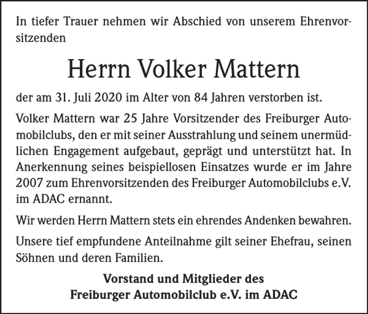 <p>In tiefer Trauer nehmen wir Abschied von unserem Ehrenvorsitzenden</p><p>Herrn Volker Mattern<br />der am 31. Juli 2020 im Alter von 84 Jahren verstorben ist.<br />Volker Mattern war 25 Jahre Vorsitzender des Freiburger Automobilclubs, den er mit seiner Ausstrahlung und seinem unermüdlichen Engagement aufgebaut, geprägt und unterstützt hat. In<br />Anerkennung seines beispiellosen Einsatzes wurde er im Jahre<br />2007 zum Ehrenvorsitzenden des Freiburger Automobilclubs e.V.<br />im ADAC ernannt.<br />Wir werden Herrn Mattern stets ein ehrendes Andenken bewahren.<br />Unsere tief empfundene Anteilnahme gilt seiner Ehefrau, seinen<br />Söhnen und deren Familien.<br />Vorstand und Mitglieder des<br />Freiburger Automobilclub e.V. im ADAC</p>