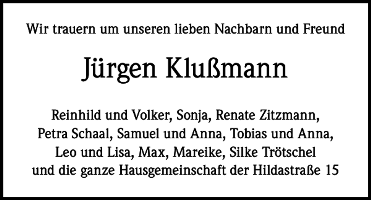 <p>Wir trauern um unseren lieben Nachbarn und Freund</p><p>Jürgen Klußmann<br />Reinhild und Volker, Sonja, Renate Zitzmann,<br />Petra Schaal, Samuel und Anna, Tobias und Anna,<br />Leo und Lisa, Max, Mareike, Silke Trötschel<br />und die ganze Hausgemeinschaft der Hildastraße 15</p>