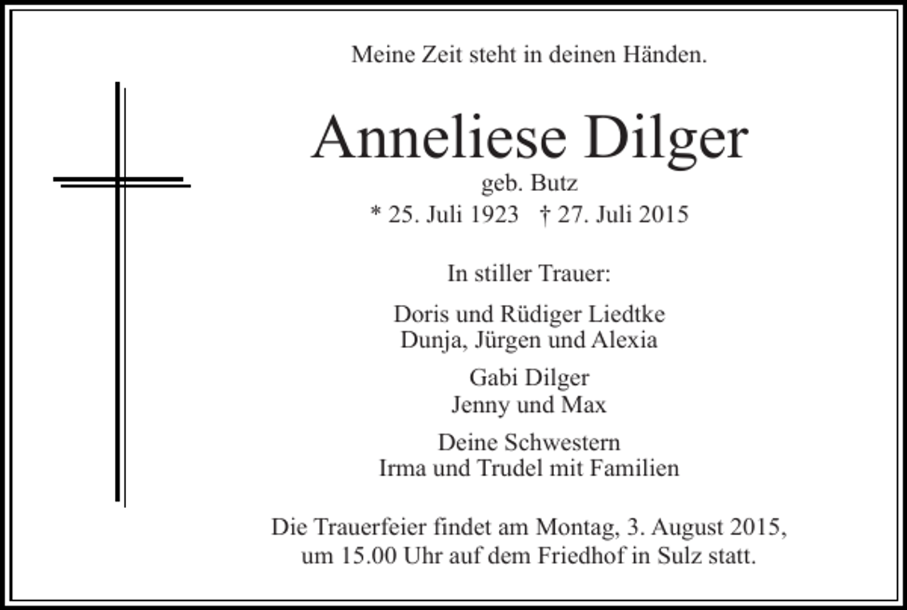 <p>Meine Zeit steht in deinen Händen.</p><p>Anneliese Dilger<br />geb. Butz<br />* 25. Juli 1923 † 27. Juli 2015<br />In stiller Trauer:<br />Doris und Rüdiger Liedtke<br />Dunja, Jürgen und Alexia<br />Gabi Dilger<br />Jenny und Max<br />Deine Schwestern<br />Irma und Trudel mit Familien<br />Die Trauerfeier findet am Montag, 3. August 2015,<br />um 15.00 Uhr auf dem Friedhof in Sulz statt.</p>