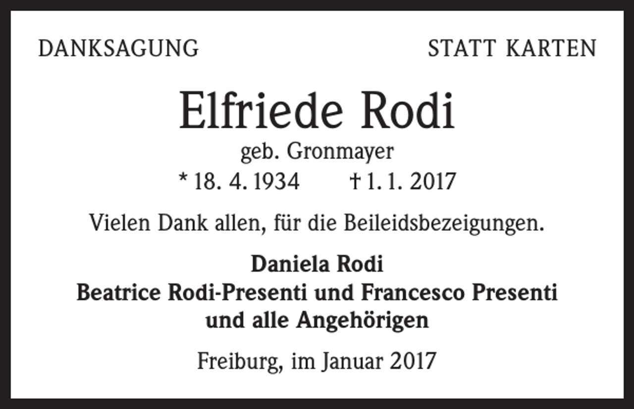 <p>DANKSAGUNG</p><p>STATT KARTEN</p><p>Elfriede Rodi</p><p>geb. Gronmayer<br />* 18. 4. 1934 † 1. 1. 2017<br />Vielen Dank allen, für die Beileidsbezeigungen.<br />Daniela Rodi<br />Beatrice Rodi-Presenti und Francesco Presenti<br />und alle Angehörigen<br />Freiburg, im Januar 2017</p>