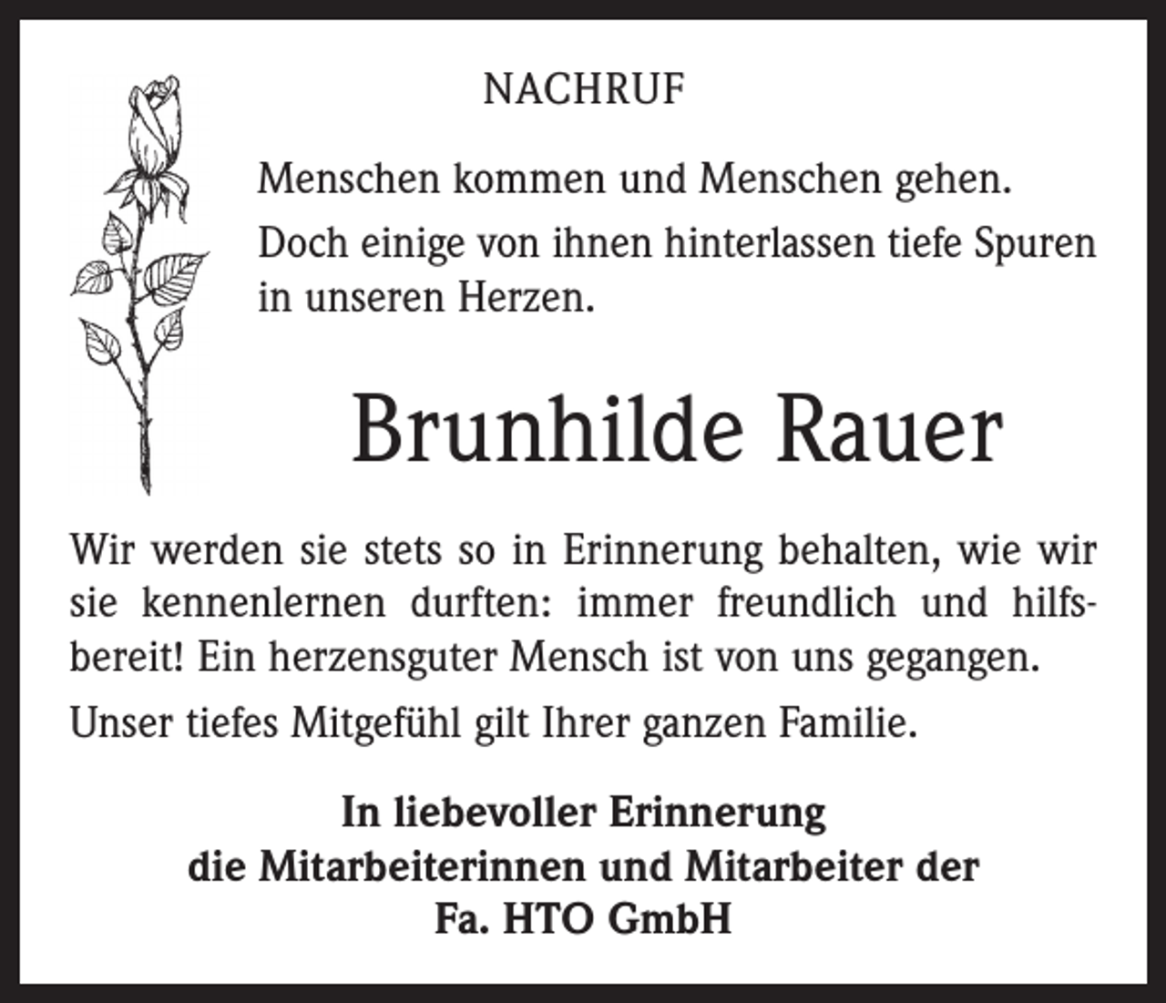 <p>NACHRUF<br />Menschen kommen und Menschen gehen.<br />Doch einige von ihnen hinterlassen tiefe Spuren<br />in unseren Herzen.</p><p>Brunhilde Rauer<br />Wir werden sie stets so in Erinnerung behalten, wie wir<br />sie kennenlernen durften: immer freundlich und hilfs­<br />bereit! Ein herzensguter Mensch ist von uns gegangen.<br />Unser tiefes Mitgefühl gilt Ihrer ganzen Familie.<br />In liebevoller Erinnerung<br />die Mitarbeiterinnen und Mitarbeiter der<br />Fa. HTO GmbH</p>