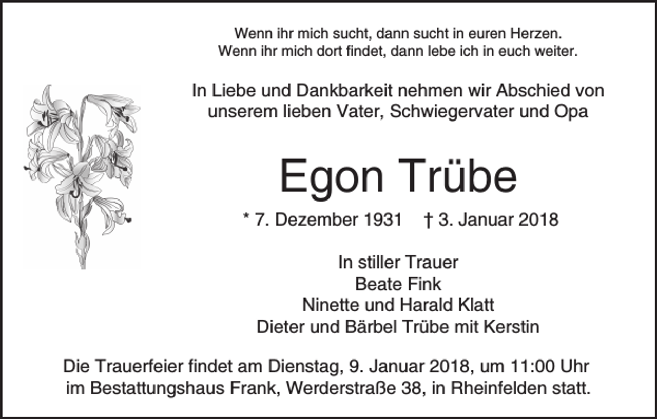 <p>WWenn<br />e n n i hrihr mimich<br />c h s sucht,<br />u c ht, d dann<br />a n n ssucht<br />u c ht i in<br />n eeuren<br />ur e n Herzen.<br />H er z e n.<br />WWenn<br />e n n i hrihr mimich<br />c h d dort<br />ort fi findet,<br />n d et, ddann<br />a n n l lebe<br />e b e i ich<br />c h i in<br />n eeuch<br />u c h weiter.<br />w eit er.</p><p>IInn Liebe<br />Li e b e und<br />u n d Dankbarkeit<br />D a n k b ar keit nnehmen<br />e h m e n wir<br />wir Abschied<br />A b s c hi e d vvon<br />on<br />unserem<br />u n s er e m lilieben<br />e b e n Vater,<br />V at er, Schwiegervater<br />S c h wi e g er v at er uund<br />n d Opa<br />Op a</p><p>EEgon<br />g o n Tr<br />übe<br />Trübe</p><p>** 7.<br />7. Dezember<br />D e z e m b er</p><p>†† 3.<br />3. JJanuar<br />a n u ar 22</p><p>In<br />I n stiller<br />still er Trauer<br />Tr a u er<br />Beate<br />B e at e FiFink<br />nk<br />Ninette<br />Ni<br />n ett e uund<br />n d HHarald<br />ar al d KlKlatt<br />a tt<br />Dieter<br />Trübe<br />Di et er uund<br />n d BBärbel<br />är b el Tr<br />ü b e mit<br />mit Kerstin<br />K er sti n<br />Di e Tr<br />Die<br />Trauerfeier<br />a u erf ei er fifindet<br />n d et aam<br />m DiDienstag,<br />e n st a g, 9.9.J Januar<br />a n u ar 2018,<br />2 0 1 8, uum<br />m 111:00<br />1: Uhr<br />U hr<br />i m Bestattungshaus<br />B e st att u n g s h a u s Frank,<br />Fra n k, Werderstraße<br />W er d er str a ß e 338,<br />8, in<br />i n Rheinfelden<br />R h ei nf el d e n statt.<br />st att.<br />im</p>