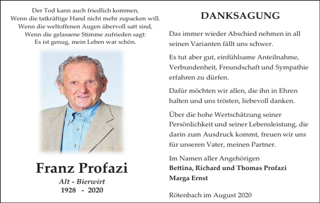 <p>Der Tod kann auch friedlich kommen,<br />Wenn die tatkräftige Hand nicht mehr zupacken will.<br />Wenn die weltoffenen Augen übervoll satt sind,<br />Wenn die gelassene Stimme zufrieden sagt:<br />Es ist genug, mein Leben war schön.</p><p>DANKSAGUNG<br />Das immer wieder Abschied nehmen in all<br />seinen Varianten fällt uns schwer.<br />Es tut aber gut, einfühlsame Anteilnahme,<br />Verbundenheit, Freundschaft und Sympathie</p><p>erfahren zu dürfen.<br />Dafür möchten wir allen, die ihn in Ehren<br />halten und uns trösten, liebevoll danken.<br />Über die hohe Wertschätzung seiner<br />Persönlichkeit und seiner Lebensleistung, die<br />darin zum Ausdruck kommt, freuen wir uns<br />für unseren Vater, meinen Partner.<br />Im Namen aller Angehörigen</p><p>Franz Profazi<br />Alt - Bierwirt<br />1928 - 2020</p><p>Bettina, Richard und Thomas Profazi<br />Marga Ernst<br />Rötenbach im August 2020</p>