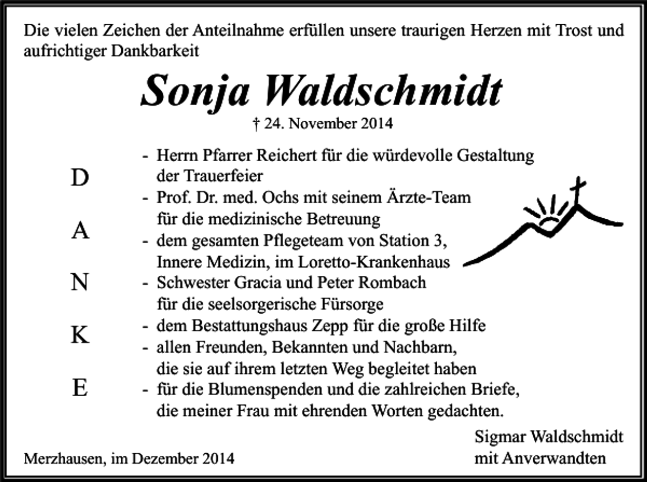<p>Die vielen Zeichen der Anteilnahme erfüllen unsere traurigen Herzen mit Trost und<br />aufrichtiger Dankbarkeit</p><p>Sonja Waldschmidt<br />† 24. November 2014</p><p>- Herrn Pfarrer Reichert für die würdevolle Gestaltung<br />der Trauerfeier<br />D<br />- Prof. Dr. med. Ochs mit seinem Ärzte-Team<br />für die medizinische Betreuung<br />A<br />- dem gesamten Pflegeteam von Station 3,<br />Innere Medizin, im Loretto-Krankenhaus<br />- Schwester Gracia und Peter Rombach<br />N<br />für die seelsorgerische Fürsorge<br />- dem Bestattungshaus Zepp für die große Hilfe<br />K<br />- allen Freunden, Bekannten und Nachbarn,<br />die sie auf ihrem letzten Weg begleitet haben<br />- für die Blumenspenden und die zahlreichen Briefe,<br />E<br />die meiner Frau mit ehrenden Worten gedachten.<br />Sigmar Waldschmidt<br />Merzhausen, im Dezember 2014<br />mit Anverwandten</p>
