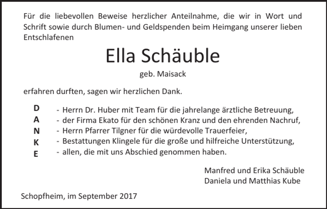 <p>Für die liebevollen Beweise herzlicher Anteilnahme, die wir in Wort und<br />Schrift sowie durch Blumen- und Geldspenden beim Heimgang unserer lieben<br />Entschlafenen</p><p>Ella Schäuble<br />geb. Maisack</p><p>erfahren durften, sagen wir herzlichen Dank.</p><p>D<br />A<br />N<br />K<br />E</p><p>-</p><p>Herrn Dr. Huber mit Team für die jahrelange ärztliche Betreuung,<br />der Firma Ekato für den schönen Kranz und den ehrenden Nachruf,<br />Herrn Pfarrer Tilgner für die würdevolle Trauerfeier,<br />Bestattungen Klingele für die große und hilfreiche Unterstützung,<br />allen, die mit uns Abschied genommen haben.<br />Manfred und Erika Schäuble<br />Daniela und Matthias Kube</p><p>Schopfheim, im September 2017</p>