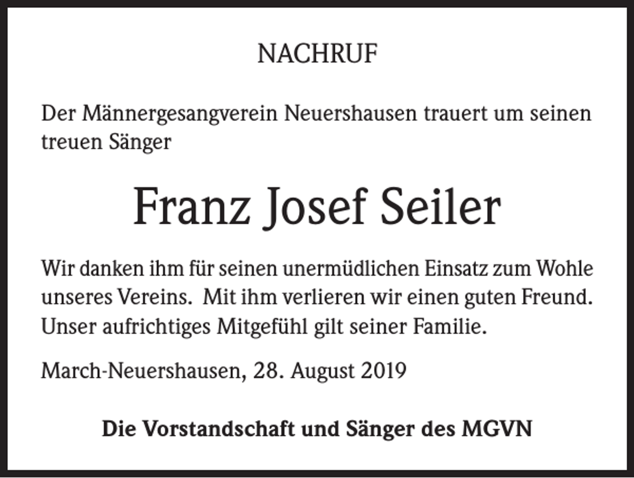 <p>NACHRUF<br />Der Männergesangverein Neuershausen trauert um seinen<br />treuen Sänger</p><p>Franz Josef Seiler<br />Wir danken ihm für seinen unermüdlichen Einsatz zum Wohle<br />unseres Vereins. Mit ihm verlieren wir einen guten Freund.<br />Unser aufrichtiges Mitgefühl gilt seiner Familie.<br />March-Neuershausen, 28. August 2019<br />Die Vorstandschaft und Sänger des MGVN</p>