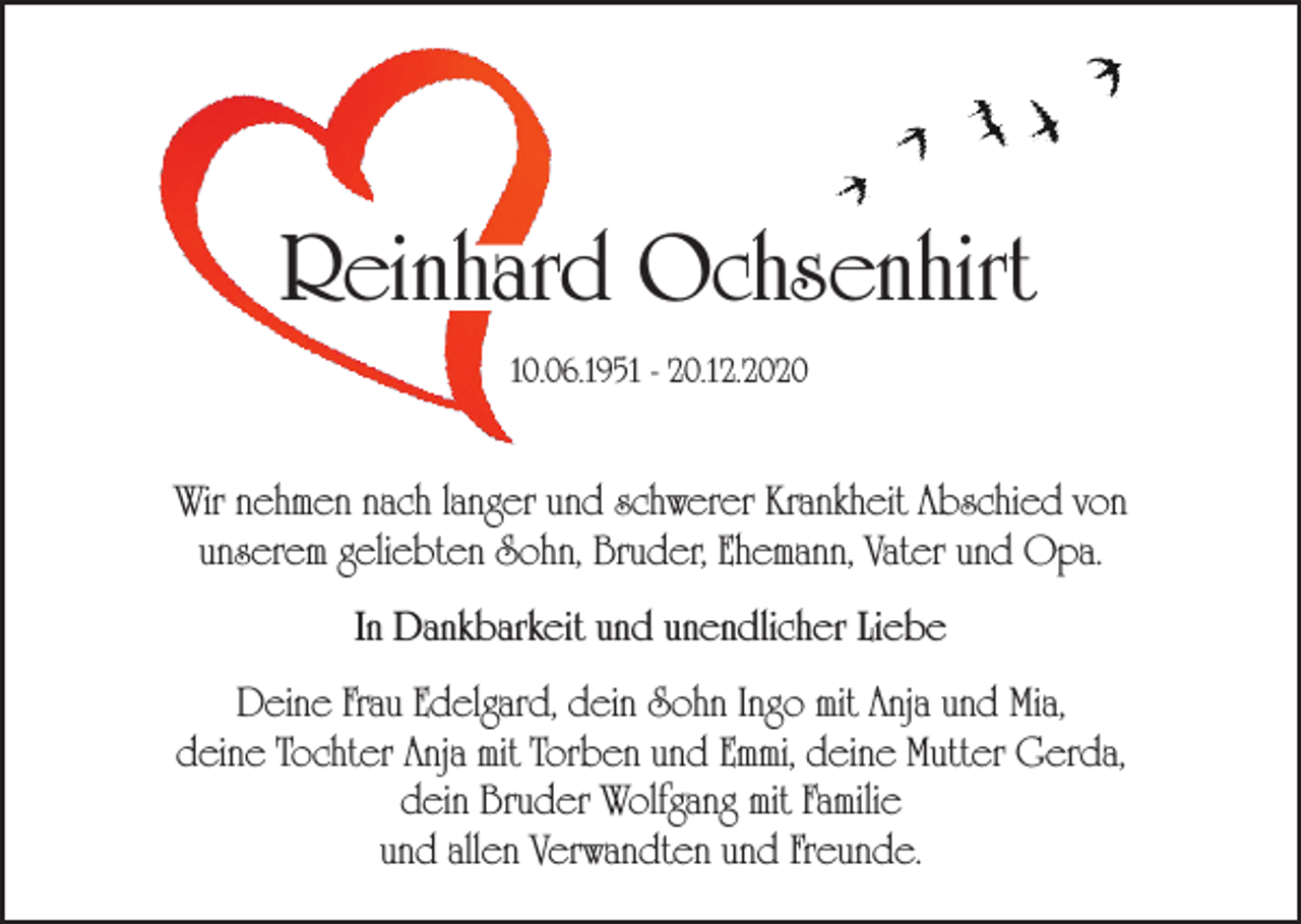 <p>Reinhard Ochsenhirt<br />10.06.1951 - 20.12.2020</p><p>Wir<br />Abschiedvon<br />von<br />Wirnehmen<br />nehmennach<br />nachlanger<br />langerund<br />undschwerer<br />schwerer Krankheit<br />Krankheit Abschied<br />unserem<br />Vater und<br />und Opa.<br />Opa.<br />unseremgeliebten<br />geliebtenSohn,<br />Sohn,Bruder,<br />Bruder, Ehemann,<br />Ehemann, Vater<br />InInDankbarkeit<br />Liebe<br />Dankbarkeitund<br />und unendlicher<br />unendlicher Liebe<br />DeineFrau<br />FrauEdelgard,<br />Edelgard,dein<br />dein Sohn<br />Sohn Ingo mit Anja<br />Deine<br />Anja und<br />und Mia,<br />Mia,<br />deineTochter<br />TochterAnja<br />Anjamit<br />mitTorben<br />Torben und<br />und Emmi,<br />Emmi, deine Mutter<br />deine<br />Mutter Gerda,<br />Gerda,<br />deinBruder<br />BruderWolfgang<br />Wolfgang mit Familie<br />dein<br />undallen<br />allenVerwandten<br />Verwandten und<br />und Freunde.<br />und</p>