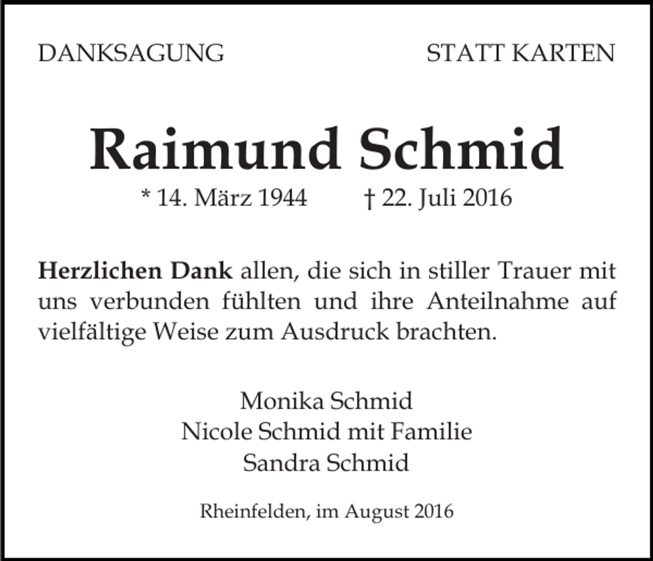 <p>DANKSAGUNG</p><p>STATT KARTEN</p><p>Raimund Schmid<br />* 14. März 1944</p><p>† 22. Juli 2016</p><p>Herzlichen Dank allen, die sich in stiller Trauer mit<br />uns verbunden fühlten und ihre Anteilnahme auf<br />vielfältige Weise zum Ausdruck brachten.<br />Monika Schmid<br />Nicole Schmid mit Familie<br />Sandra Schmid<br />Rheinfelden, im August 2016</p>