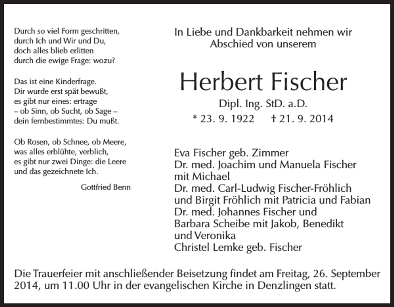 <p>Durch so viel Form geschritten,<br />durch Ich und Wir und Du,<br />doch alles blieb erlitten<br />durch die ewige Frage: wozu?<br />Das ist eine Kinderfrage.<br />Dir wurde erst spät bewußt,<br />es gibt nur eines: ertrage<br />– ob Sinn, ob Sucht, ob Sage –<br />dein fernbestimmtes: Du mußt.<br />Ob Rosen, ob Schnee, ob Meere,<br />was alles erblühte, verblich,<br />es gibt nur zwei Dinge: die Leere<br />und das gezeichnete Ich.</p><p>Gottfried Benn</p><p>In Liebe und Dankbarkeit nehmen wir<br />Abschied von unserem</p><p>Herbert Fischer<br />Dipl. Ing. StD. a.D.<br />* 23. 9. 1922 † 21. 9. 2014<br />Eva Fischer geb. Zimmer<br />Dr. med. Joachim und Manuela Fischer<br />mit Michael<br />Dr. med. Carl-Ludwig Fischer-Fröhlich<br />und Birgit Fröhlich mit Patricia und Fabian<br />Dr. med. Johannes Fischer und<br />Barbara Scheibe mit Jakob, Benedikt<br />und Veronika<br />Christel Lemke geb. Fischer</p><p>Die Trauerfeier mit anschließender Beisetzung findet am Freitag, 26. September<br />2014, um 11.00 Uhr in der evangelischen Kirche in Denzlingen statt.</p>