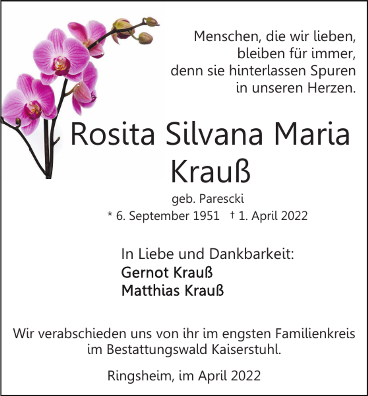 <p>Menschen, die wir lieben,<br />bleiben für immer,<br />denn sie hinterlassen Spuren<br />in unseren Herzen.</p><p>Rosita Silvana Maria<br />Krauß<br />geb. Parescki<br />* 6. September 1951 † 1. April 2022</p><p>In Liebe und Dankbarkeit:</p><p>Wir verabschieden uns von ihr im engsten Familienkreis<br />im Bestattungswald Kaiserstuhl.<br />Ringsheim, im April 2022</p>
