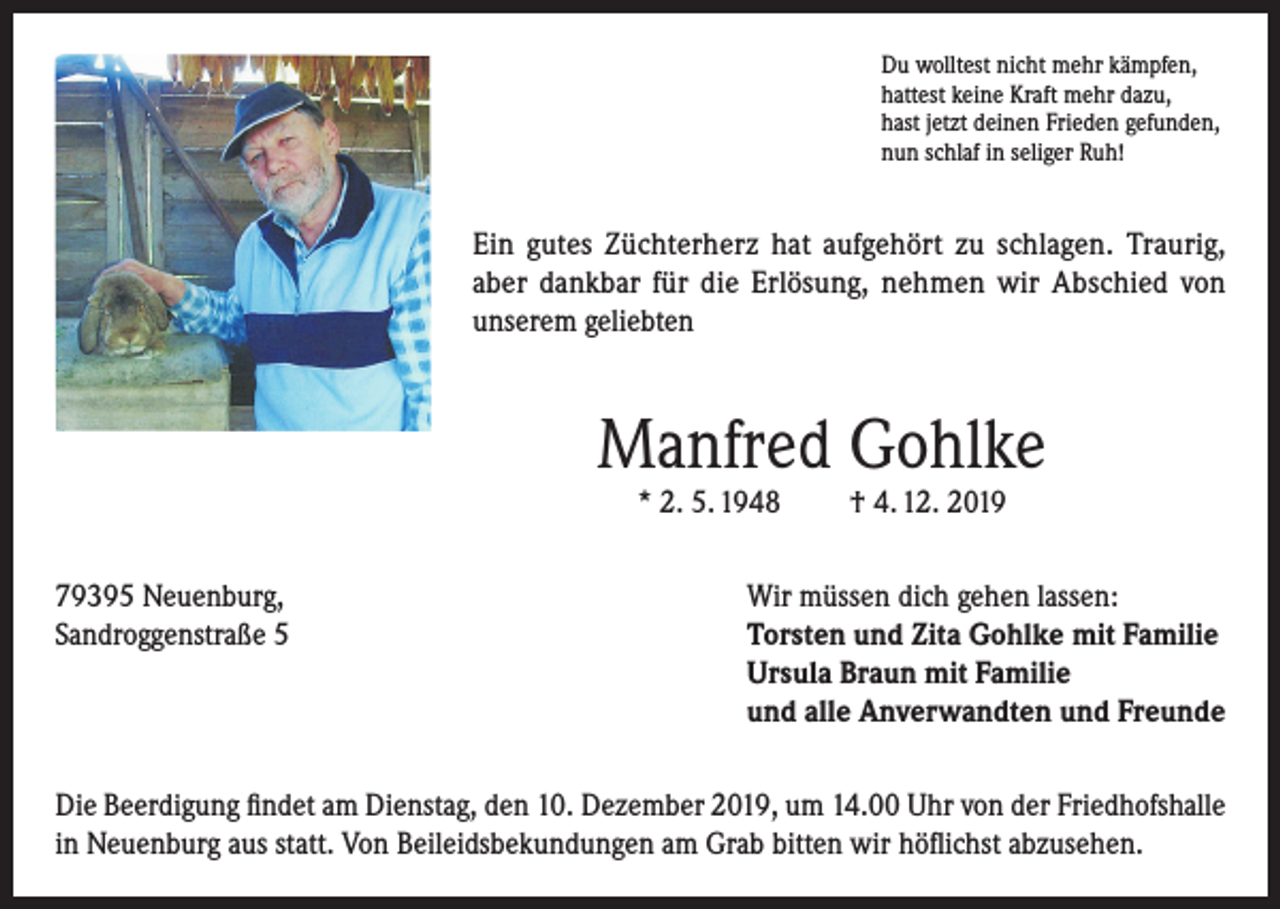 <p>Du wolltest nicht mehr kämpfen,<br />hattest keine Kraft mehr dazu,<br />hast jetzt deinen Frieden gefunden,<br />nun schlaf in seliger Ruh!</p><p>Ein gutes Züchterherz hat aufgehört zu schlagen. Traurig,<br />aber dankbar für die Erlösung, nehmen wir Abschied von<br />unserem geliebten</p><p>Manfred Gohlke<br />* 2. 5. 1948</p><p>79395 Neuenburg,<br />Sandroggenstraße 5</p><p>† 4. 12. 2019</p><p>Wir müssen dich gehen lassen:<br />Torsten und Zita Gohlke mit Familie<br />Ursula Braun mit Familie<br />und alle Anverwandten und Freunde</p><p>Die Beerdigung findet am Dienstag, den 10. Dezember 2019, um 14.00 Uhr von der Friedhofshalle<br />in Neuenburg aus statt. Von Beileidsbekundungen am Grab bitten wir höflichst abzusehen.</p>