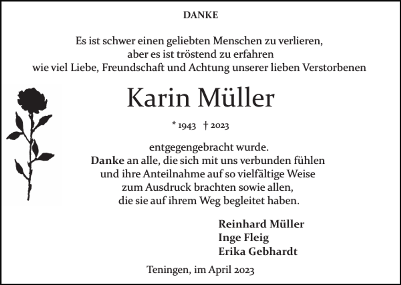 <p>DANKE</p><p>Es ist schwer einen geliebten Menschen zu verlieren,<br />aber es ist tröstend zu erfahren<br />wie viel Liebe, Freundschaft und Achtung unserer lieben Verstorbenen</p><p>Karin Müller<br />* 1943 † 2023</p><p>entgegengebracht wurde.<br />Danke an alle, die sich mit uns verbunden fühlen<br />und ihre Anteilnahme auf so vielfältige Weise<br />zum Ausdruck brachten sowie allen,<br />die sie auf ihrem Weg begleitet haben.<br />Reinhard Müller<br />Inge Fleig<br />Erika Gebhardt<br />Teningen, im April 2023</p>