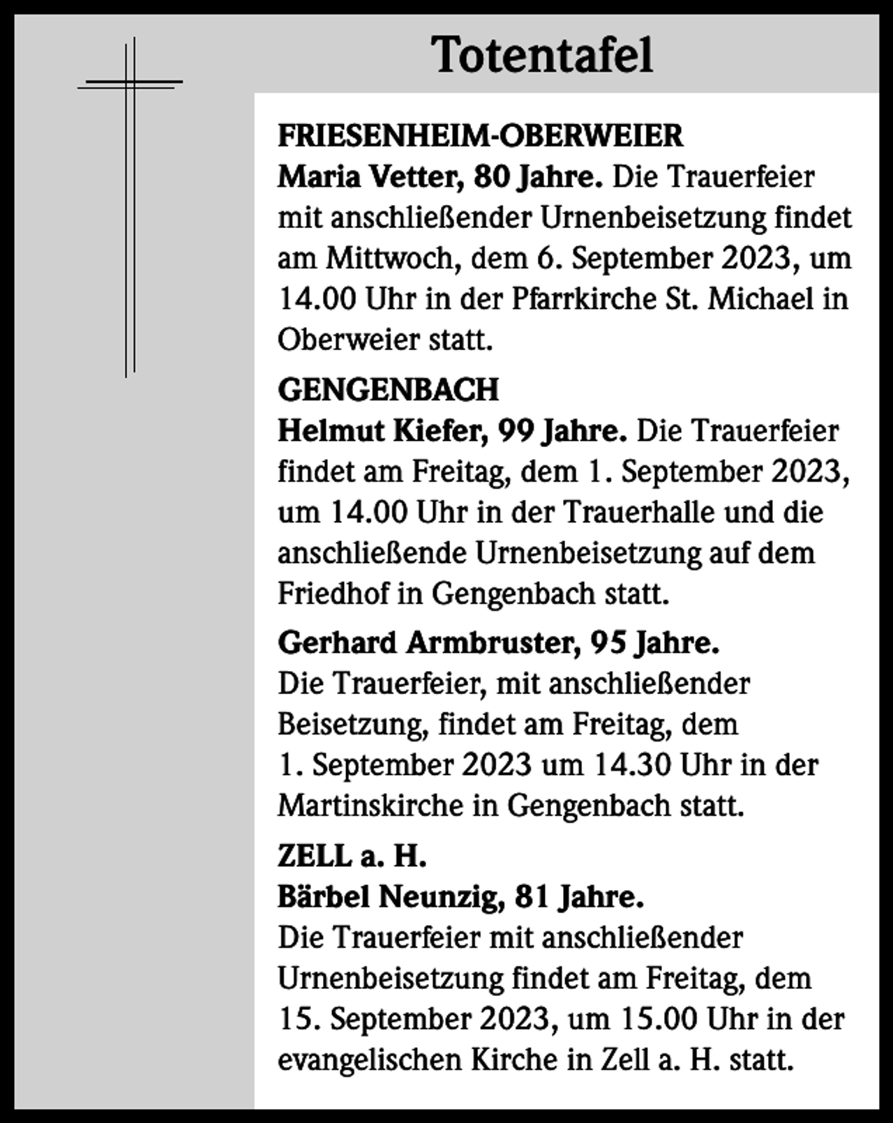 <p>Totentafel<br />Totentafel<br />FRIESENHEIM-OBERWEIER<br />Maria Vetter, 80 Jahre. Die Trauerfeier<br />mit anschließender Urnenbeisetzung findet<br />am Mittwoch, dem 6. September 2023, um<br />14.00 Uhr in der Pfarrkirche St. Michael in<br />Oberweier statt.<br />GENGENBACH<br />Helmut Kiefer, 99 Jahre. Die Trauerfeier<br />findet am Freitag, dem 1. September 2023,<br />um 14.00 Uhr in der Trauerhalle und die<br />anschließende Urnenbeisetzung auf dem<br />Friedhof in Gengenbach statt.<br />Gerhard Armbruster, 95 Jahre.<br />Die Trauerfeier, mit anschließender<br />Beisetzung, findet am Freitag, dem<br />1. September 2023 um 14.30 Uhr in der<br />Martinskirche in Gengenbach statt.<br />ZELL a. H.<br />Bärbel Neunzig, 81 Jahre.<br />Die Trauerfeier mit anschließender<br />Urnenbeisetzung findet am Freitag, dem<br />15. September 2023, um 15.00 Uhr in der<br />evangelischen Kirche in Zell a. H. statt.</p>