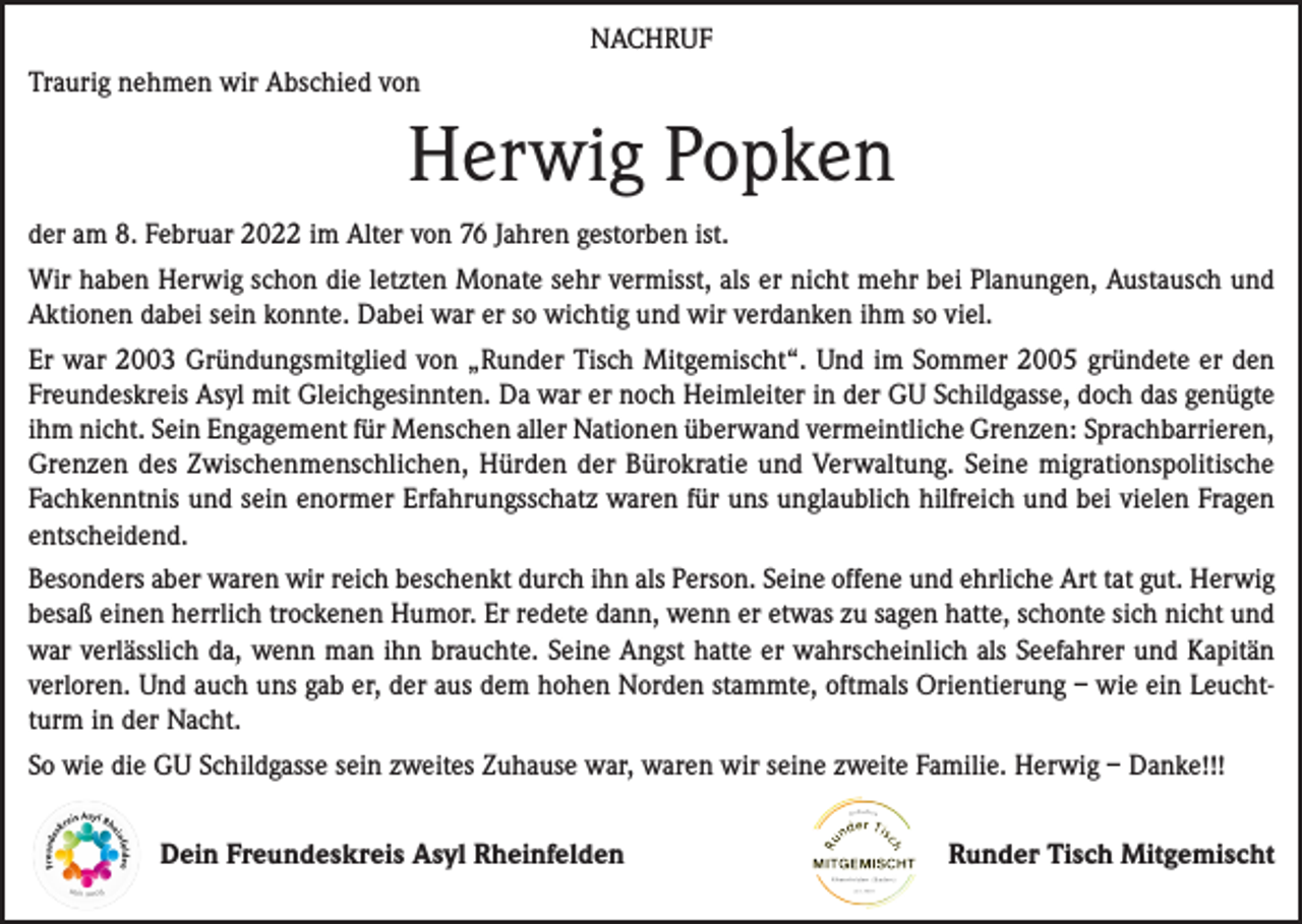 <p>NACHRUF<br />Traurig nehmen wir Abschied von</p><p>Herwig Popken<br />der am 8. Februar 2022 im Alter von 76 Jahren gestorben ist.<br />Wir haben Herwig schon die letzten Monate sehr vermisst, als er nicht mehr bei Planungen, Austausch und<br />Aktionen dabei sein konnte. Dabei war er so wichtig und wir verdanken ihm so viel.<br />Er war 2003 Gründungsmitglied von „Runder Tisch Mitgemischt“. Und im Sommer 2005 gründete er den<br />Freundeskreis Asyl mit Gleichgesinnten. Da war er noch Heimleiter in der GU Schildgasse, doch das genügte<br />ihm nicht. Sein Engagement für Menschen aller Nationen überwand vermeintliche Grenzen: Sprachbarrieren,<br />Grenzen des Zwischenmenschlichen, Hürden der Bürokratie und Verwaltung. Seine migrationspolitische<br />Fachkenntnis und sein enormer Erfahrungsschatz waren für uns unglaublich hilfreich und bei vielen Fragen<br />entscheidend.<br />Besonders aber waren wir reich beschenkt durch ihn als Person. Seine offene und ehrliche Art tat gut. Herwig<br />besaß einen herrlich trockenen Humor. Er redete dann, wenn er etwas zu sagen hatte, schonte sich nicht und<br />war verlässlich da, wenn man ihn brauchte. Seine Angst hatte er wahrscheinlich als Seefahrer und Kapitän<br />verloren. Und auch uns gab er, der aus dem hohen Norden stammte, oftmals Orientierung – wie ein Leuchtturm in der Nacht.<br />So wie die GU Schildgasse sein zweites Zuhause war, waren wir seine zweite Familie. Herwig – Danke!!!<br />Dein Freundeskreis Asyl Rheinfelden</p><p>Runder Tisch Mitgemischt</p>