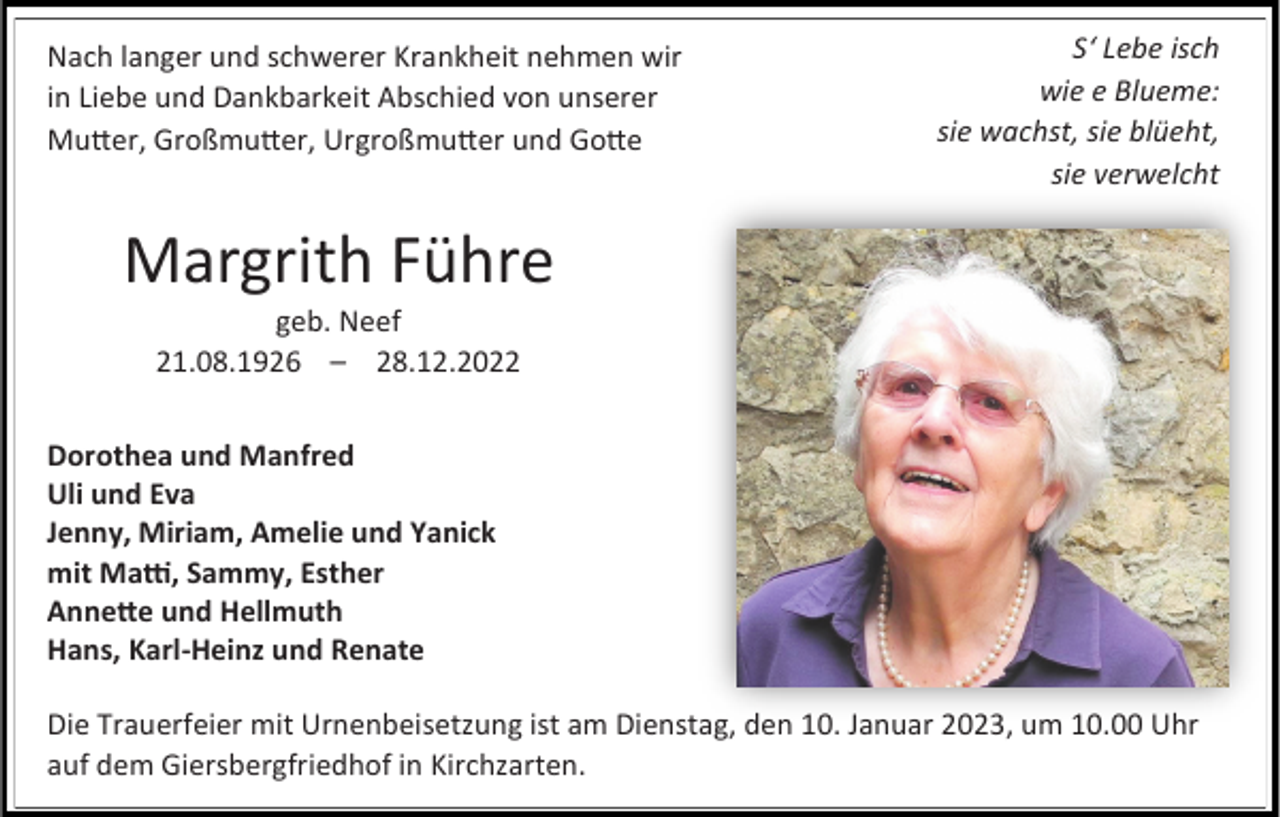 <p>Nach langer und schwerer Krankheit nehmen wir<br />in Liebe und Dankbarkeit Abschied von unserer<br />Mutter, Großmutter, Urgroßmutter und Gotte</p><p>S‘ Lebe isch<br />wie e Blueme:<br />sie wachst, sie blüeht,<br />sie verwelcht</p><p>Margrith Führe<br />geb. Neef<br />21.08.1926 – 28.12.2022<br />Dorothea und Manfred<br />Uli und Eva<br />Jenny, Miriam, Amelie und Yanick<br />mit Matti, Sammy, Esther<br />Annette und Hellmuth<br />Hans, Karl-Heinz und Renate<br />Die Trauerfeier mit Urnenbeisetzung ist am Dienstag, den 10. Januar 2023, um 10.00 Uhr<br />auf dem Giersbergfriedhof in Kirchzarten.</p>