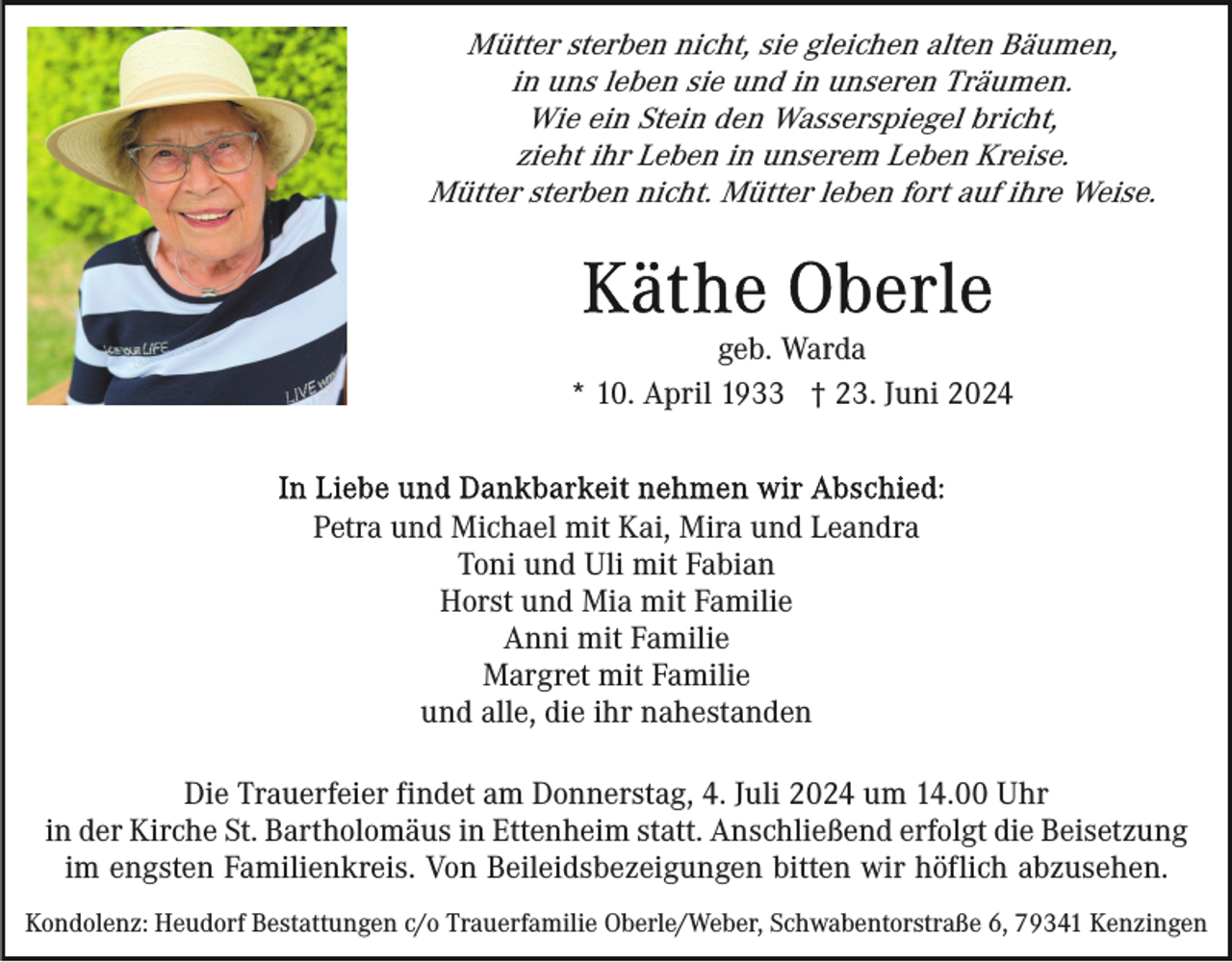 <p>Mütter sterben nicht, sie gleichen alten Bäumen,<br />in uns leben sie und in unseren Träumen.<br />Wie ein Stein den Wasserspiegel bricht,<br />zieht ihr Leben in unserem Leben Kreise.<br />Mütter sterben nicht. Mütter leben fort auf ihre Weise.</p><p>geb. Warda<br />* 10. April 1933 † 23. Juni 2024</p><p>Petra und Michael mit Kai, Mira und Leandra<br />Toni und Uli mit Fabian<br />Horst und Mia mit Familie<br />Anni mit Familie<br />Margret mit Familie<br />und alle, die ihr nahestanden<br />Die Trauerfeier findet am Donnerstag, 4. Juli 2024 um 14.00 Uhr<br />in der Kirche St. Bartholomäus in Ettenheim statt. Anschließend erfolgt die Beisetzung<br />im engsten Familienkreis. Von Beileidsbezeigungen bitten wir höflich abzusehen.<br />Kondolenz: Heudorf Bestattungen c/o Trauerfamilie Oberle/Weber, Schwabentorstraße 6, 79341 Kenzingen</p>
