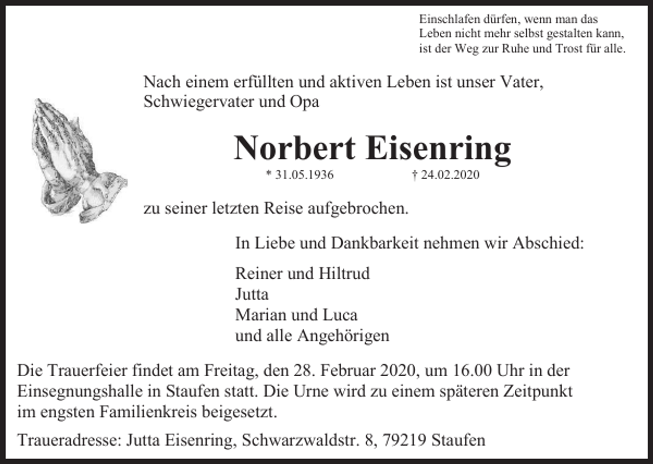<p>Einschlafen dürfen, wenn man das<br />Leben nicht mehr selbst gestalten kann,<br />ist der Weg zur Ruhe und Trost für alle.</p><p>Nach einem erfüllten und aktiven Leben ist unser Vater,<br />Schwiegervater und Opa</p><p>Norbert Eisenring<br />* 31.05.1936</p><p>† 24.02.2020</p><p>zu seiner letzten Reise aufgebrochen.<br />In Liebe und Dankbarkeit nehmen wir Abschied:<br />Reiner und Hiltrud<br />Jutta<br />Marian und Luca<br />und alle Angehörigen<br />Die Trauerfeier findet am Freitag, den 28. Februar 2020, um 16.00 Uhr in der<br />Einsegnungshalle in Staufen statt. Die Urne wird zu einem späteren Zeitpunkt<br />im engsten Familienkreis beigesetzt.<br />Traueradresse: Jutta Eisenring, Schwarzwaldstr. 8, 79219 Staufen</p>