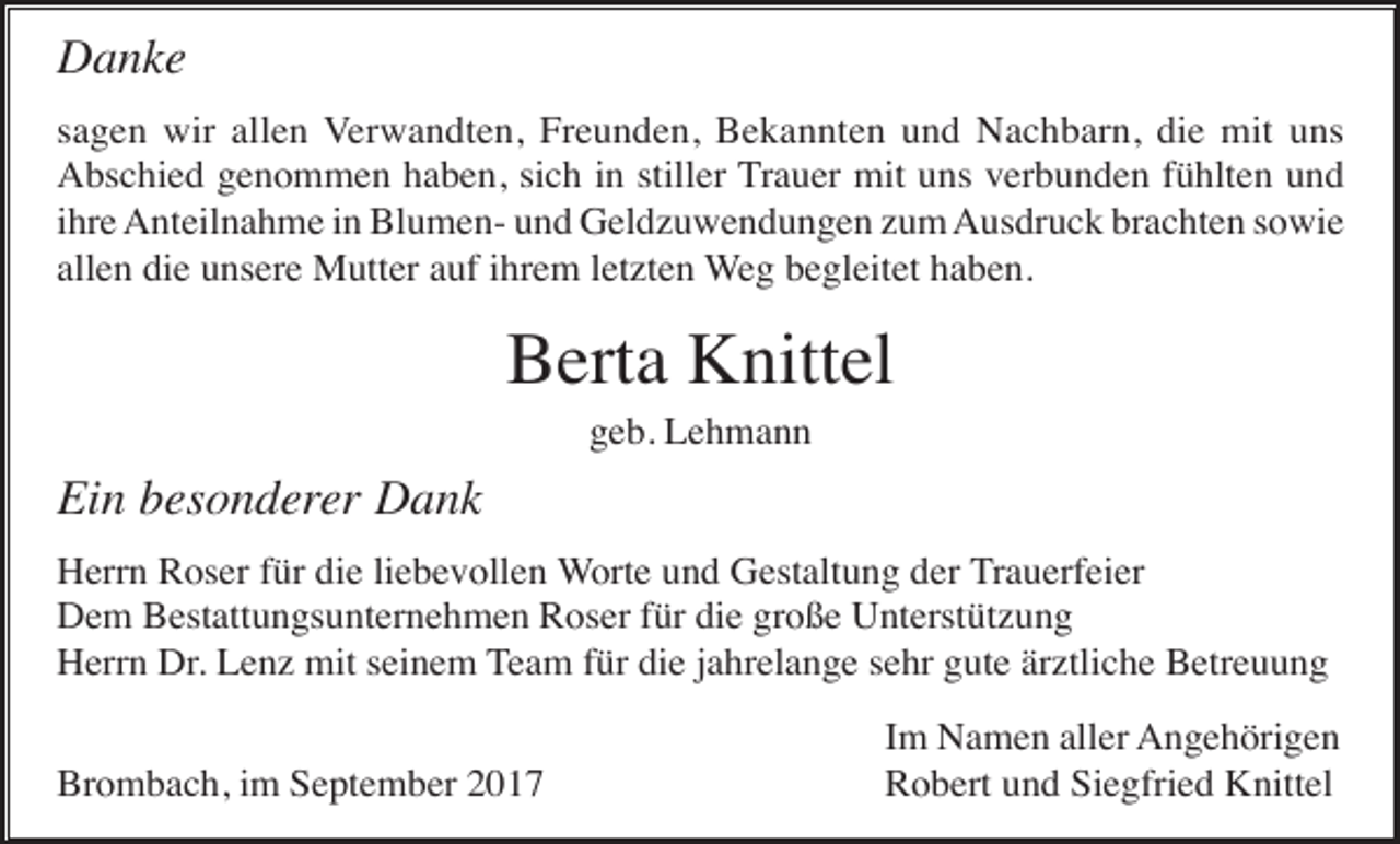 <p>Danke<br />sagen wir allen Verwandten, Freunden, Bekannten und Nachbarn, die mit uns<br />Abschied genommen haben, sich in stiller Trauer mit uns verbunden fühlten und<br />ihre Anteilnahme in Blumen- und Geldzuwendungen zum Ausdruck brachten sowie<br />allen die unsere Mutter auf ihrem letzten Weg begleitet haben.</p><p>Berta Knittel<br />geb. Lehmann</p><p>Ein besonderer Dank<br />Herrn Roser für die liebevollen Worte und Gestaltung der Trauerfeier<br />Dem Bestattungsunternehmen Roser für die große Unterstützung<br />Herrn Dr. Lenz mit seinem Team für die jahrelange sehr gute ärztliche Betreuung<br />Brombach, im September 2017</p><p>Im Namen aller Angehörigen<br />Robert und Siegfried Knittel</p>